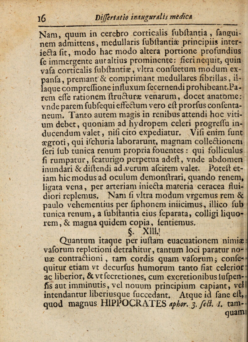 Nam, quum in cerebro corticalis fubftantia , fangui- nem admittens, medullaris fubftantiae principiis inter- iefra fit, modo hac modo altera portione profundius ie immergente aut altius prominente: fieri nequit, quin vafa corticalis fubftantiae, vitra confuetum modum ex- panfa, premant & comprimant medullares fibrillas, ii- laque compreflione influxum fecernendi prohibeantPa- rem efle rationem ftrufturae venarum, docet anatome: vnde parem fubfequieffectum vero eft prorfus confenta- neum. Tanto autem magis in renibus attendi hoc viti¬ um debet, quoniam ad hydropem celeri progrefiu in¬ ducendum valet, nifi cito expediatur. Vifi enim funt aegroti, qui ifchuria laborarunt, magnam collectionem feri lub tunica renum propria fouentes: qui folliculus fi rumpatur, fcaturigo perpetua adeft, vnde abdomen inundari & diftendi ad-verum afeitem valet. Potelt et¬ iam hic modus ad oculum demonftrari, quando renem, ligata vena, per arteriam iniefta materia ceracea flui¬ diori replemus. Nam fi vitra modum vrgemus rem & paulo vehementius per liphonem inficimus, illico fub tunica renum, a fubftantia eius feparata, colligi liquo¬ rem , & magna quidem copia, lentiemus. : : _ §. X11M Quantum itaque per iuftam euacuationem nimiae vaforum repletioni detrahitur, tantum loci paratur no¬ vi ae contraftioni, tam cordis quam vaforum confe- quitur etiam vt decurfus humorum tanto fiat celerior ac liberior, &vtfecretiones, cum excretionibusiufpen- fis aut imminutis, vel nouum principium capiant, veli intendantur liberiusque fuccedant. Atque id fane eft,: quod magnus HIPPOCRATES aphor. 5. feil. //. tam-' < quami