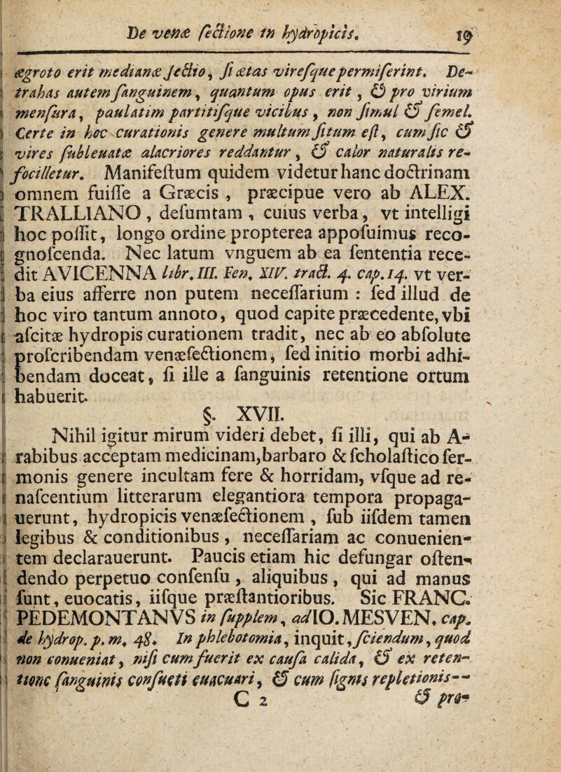 «groto erit mediante Je cito, fietas virefque permiferint. Tte- i trahas autem fanguinem, quantum opus erit, O pro virium 'i menfara, paulatim partiti/que vicibus, mn fimul (fi femel. ) Certe in hoc curationis genere multum fit um eft, cumfitc (fi s vires fidleuate alacriores reddantur, (fi calor naturalis re- 'i focilletur. Manifeftum quidem videtur hanc dodrinam | omnem fuifle a Grsecis , praecipue vero ab ALEX, i TRALLIANO , defumtam , cuius verba, vt intelligi i hocpoffit, longo ordine propterea appofuimus reco- I gnofcenda. Nec latum vnguem ab ea fententia recc- | dit AVICENNA hbr.lll. Fen, IIV. trad. -f cap.14. vt ver- j ba eius afferre non putem neceffarium : fed illud de i hoc viro tantum annoto, quod capite praecedente, vbi e alcitae hydropis curationem tradit, nec ab eo abfolute ; profcribendam venaefeflionem, fed initio morbi adhi- I bendam doceat, fi ille a fanguinis retentione ortum f habuerit. §. XVII. Nihil igitur mirum videri debet, fi illi, qui ab A- 1: rabibus acceptam medicinam,barbaro & fcholaftico fer- t monis genere incultam fere & horridam, vfquead re- j nafcentium litterarum elegantiora tempora propaga- 1 nerunt, hydropicis venaefeclionem , fub iifdem tamen legibus & conditionibus , neceffariam ac conuenien- tem declarauerunt. Paucis etiam hic defungar oftem* i dendo perpetuo confenfu, aliquibus, qui ad manus | funt, euocatis, iifque praeftantioribus. Sic FRANC. : PEDEMONTANVS in fupplem, adXO. MESVEN. cap. I de hydrop. p. m, 48, In phlebotomia, inquit ,fciendum, quod 1 non eonueniat, nifi cum fuerit ex caufa calida, (fi ex retcn- i none fanguinis confudi cuacuari, (fi cum fignts repletionis— ; Cz & ?r49 I ; DHu. ' ^ / ■ - V... '• . v