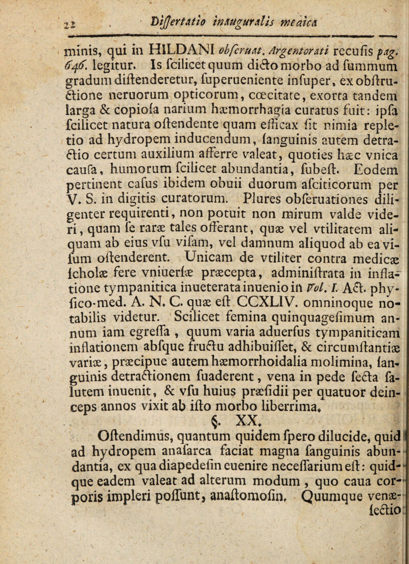 Tsijjcr titio hmtgurdis meata minis, qui in HILDANI obferuttt, Argentorati recufis Pag. 646. legitur. Is fcilicetquum dicio morbo ad fummum gradum diftenderetur, fuperueniente infuper, exobflru- ftione neruorum opticorum, ccecitate, exorta tandem larga & copioia narium haemorrhagia curatus fuit: ipfa fcilicet natura oftendente quam efficax iit nimia reple¬ tio ad hydropem inducendum, (anguinis autem detra- ftio certum auxilium afferre valeat, quoties hsec vnica caufa, humorum fcilicet abundantia, fubeft. Eodem pertinent cafus ibidem obuii duorum afciticorum per V. S. in digitis curatorum. Plures obferu3tiones dili¬ genter requirenti, non potuit non mirum valde vide¬ ri , quam fe rarae tales offerant, quae vel vtilitatem ali¬ quam ab eius vfu vifam, vel damnum aliquod ab ea vi- lum oftenderent. Unicam de vtiliter contra medicae lcholae fere vniuerfae praecepta, adminiftrata in infla¬ tione tympanitica inueteratainuenioilt Vol. I. A6b phy- (ico-med. A. N. C. quae eft CCXL1V. omninoque no¬ tabilis videtur. Scilicet femina quinquagefimum an¬ num iam egreffa , quum varia aduerfus tympaniticam inflationem abfque fruflu adhibuiffet, & circumflandae variae, praecipue autem haemorrhoidalia molimina, (an¬ guinis detraftionem fuaderent, vena in pede fecla fa- lutem inuenit, & vfu huius pracfidii per quatuor dein¬ ceps annos vixit ab ifto morbo liberrima, XX, Oftendimus, quantum quidem fpero dilucide, quid ad hydropem anafarca faciat magna fanguinis abun¬ dantia, ex quadiapedefineuenire neceflariumeft: quid-' que eadem valeat ad alterum modum , quo caua cor¬ poris impleri poliunt j anaftomofin, Quumque venae- , (cclio: