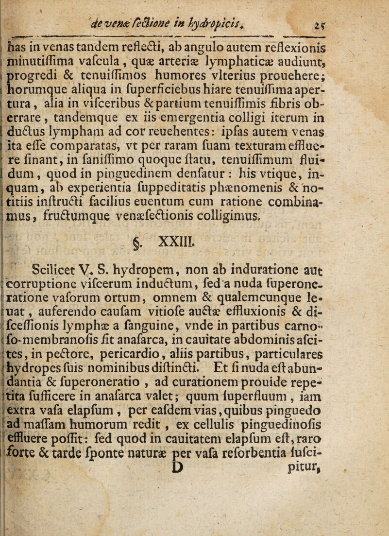 devemTectione i» hydropicis, i has in venas tandem reflexi, ab angulo autem reflexionis i minutillima vafcula , quae arteriae lymphaticae audiunt» i progredi & tenuiflimos humores vlterius prouehere; i horumque aliqua in fuperficiebus hiare tenuiflimaaper- i tura , alia in vifceribus & partium tenuiflimis iibris ob- : errare, tandemque ex iis emergentia colligi iterum in E du&us lympham ad cor reuehentes: ipfas autem venas ( Ita efle comparatas, vt per raram fuam texturam efflue- • re finant, in faniflimo quoque flatu, tenuiflimum flui- 1 dum, quod in pinguedinem denfatur : his vtique, in- i quam, ab experientia fuppeditatis phaenomenis & no- i titiis inftrufli facilius euentum cum ratione combina- l mus» fru&umque venaefe&ionis colligimus. §. XX1IL Scilicet V, S. hydropem, non ab induratione aut : corruptione vifcerum induftum, fed a nuda fuperone- ■ ratione vaforum ortum, omnem & qualemcunque le* cuat, auferendo caufam vitiofe auftae effluxionis & di- fceflionis lymphae a (anguine,, vnde in partibus carno- 1 fo-membranofis iit anafarca, in cauitate abdominis afci- :tes, in pefrore, pericardio, aliis partibus, particulares hydropes fuis nominibus diftin&i. Et fi nuda eft abun- ! dantia & fuperoneratio , ad curationem prouide repe- jtita fufficere in anafarca valet; quum luperfluum , iam extra vafa elapfum , per eafdem vias, quibus pinguedo E ad maflfam humorum redit, ex cellulis pinguedinofis effluere poflit: fed quod in cauitatem elapfum eft, raro i forte & tarde fponte naturae per vafa reforbentia iufci- D pitur,