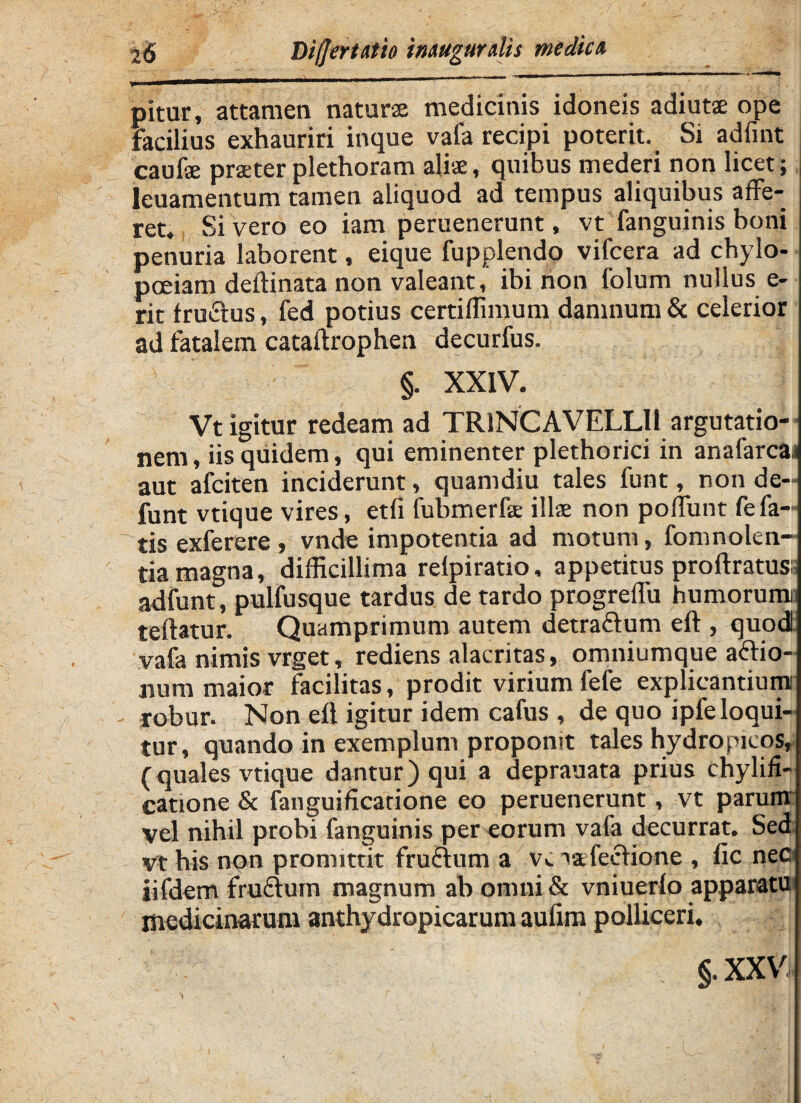 pitur, attamen naturae medicinis idoneis adiutae ope facilius exhauriri inque vafa recipi poterit. Si adfint caufse praeter plethoram aliae, quibus mederi non licet; leuamentum tamen aliquod ad tempus aliquibus affe¬ ret, Sivero eo iam peruenerunt, vt fanguinis boni penuria laborent, eique fupplendo vifcera ad chylo- poeiam deftinata non valeant, ibi non folum nullus e- rit fructus, fed potius certiffimum damnum & celerior ad fatalem cataftrophen decurfus. §. XXIV. Vt igitur redeam ad TR1NCAVELLI1 argutatio¬ nem , iis quidem, qui eminenter plethorici in anafarcai aut afciten inciderunt» quamdiu tales funt, non de- funt vtique vires, etli fubmerfa: illae non poffunt fefa¬ tis exferere , vnde impotentia ad motum, fomnolen- tia magna, difficillima relpiratio, appetitus proftratus:, adfunt, pulfusque tardus de tardo progreffu humorum teffatur. Quamprimum autem detrafium eft , quod vafa nimis vrget, rediens alacritas, omniumque aftio- jium maior facilitas, prodit virium fefe explicantiumi robur. Non efl igitur idem cafus , de quo ipfe loqui¬ tur, quando in exemplum propomt tales hydropicos, ( quales vtique dantur) qui a deprauata prius chylifi- catione & fanguificarione eo peruenerunt, vt parum vel nihil probi fanguinis per eorum vafa decurrat. Sed vt his non promittit frucium a vc vafeclione , lic nec iifdem frucium magnum ab omni & vniuerlo apparatu medicinarum anthydropicarum aufim polliceri.