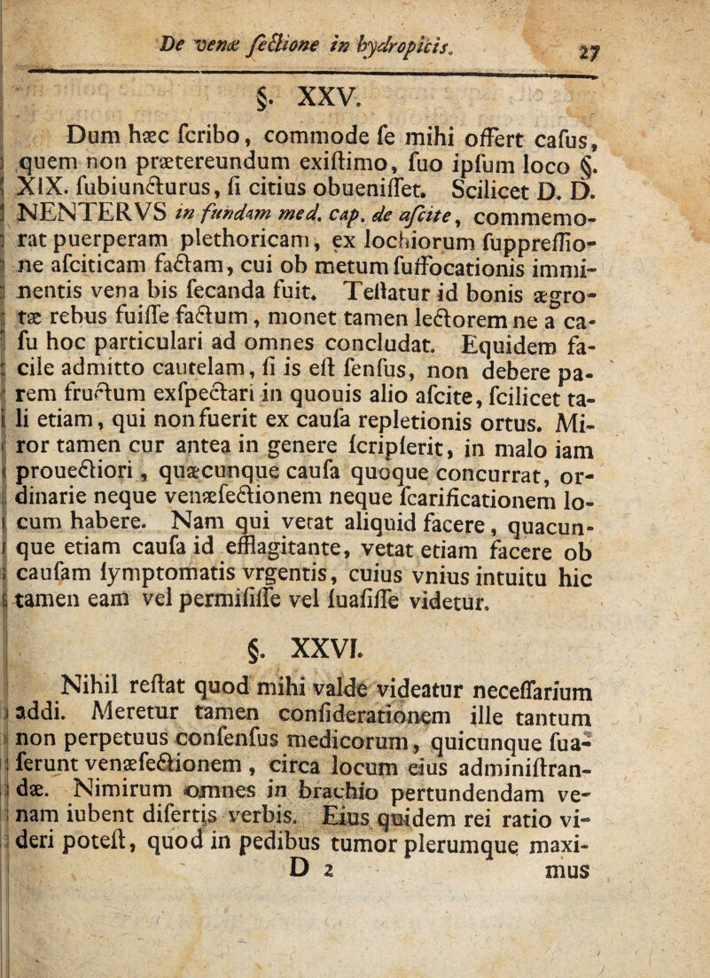n I XXV. Dum hsec fcribo, commode fe mihi offert cafus, ] quem non praetereundum exiftimo, fuo ipfum loco §. s XiX. fubiun&urus, li citius obueniflet. Scilicet D. D. 1 NENTERVS in fundum med. cap. de afcite, commemo- i rat puerperam plethoricam, ex lochiorum fupprefflo- | ne afciticam fa&am, cui ob metum fuffocationis immi- p nentis vena bis fecanda fuit. Teilatur id bonis aegro- - tae rebus fuiffe fa&um, monet tamen lectorem ne a ca- | fu hoc particulari ad omnes concludat. Equidem fa¬ cile admitto cautelam, fi is eft fenfus, non debere pa¬ rem fructum exfpectari in quouis alio afcite, fcilicet ta¬ li etiam, qui non fuerit ex caufa repletionis ortus. Mi- i ror tamen cur antea in genere Icriplerit, in malo iam i! proue£tiori, quaecunque caufa quoque concurrat, or¬ dinarie neque venaefe£tionem neque fcarificationem lo¬ cum habere. Nam qui vetat aliquid facere, quacun- I que etiam caufa id efflagitante, vetat etiam facere ob ; caufam lymptomatis vrgends, cuius vnius intuitu hic 6 tamen eam vel permififfe vel luafiffe videtur. §. XXVI. Nihil reltat quod mihi valde videatur neceflarium addi. Meretur tamen confiderationem ille tantum non perpetuus confenfus medicorum, quicunque fua- ferunt venaffe&ionem , circa locum eius adminiftran- ds. Nimirum omnes in brachio pertundendam ve¬ nam iubent difertjs verbis. Eius quidem rei ratio vi- | deri poteli, quod in pedibus tumor plerumque maxi- ■ c; ' Da mus I ^ '-i - • . \