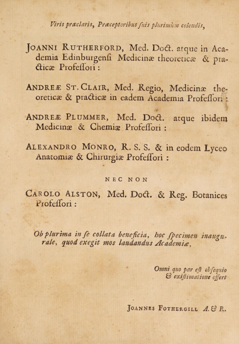 Viris praelatis, Praceptoribus fuis plurimum colendis3 JoaNNI Rutherford, Med. Dod. atque in Aca¬ demia Edmburgenfi Medicinae theoreticae & pra- dicae ProfefToii: ' ' ANDREiE St.Clair, Med. Regio, Medicinae the- oreticae & pradicae in eadem Academia ProfefTori A i .4, f ANDREiE PLUMMER, Med. Dod. atque ibidem Medicinae & Chemiae ProfefTori : Alexandro Monro, R. S. S. & in eodem Lyceo Anatomiae & Chirurgiae ProfefTori : * NEC NON Car OLO Alston, Med. Dod. & Reg. Botanices ProfefTori: Ob plurima in fie collata beneficia, hoc fpecimen inaugu¬ rate, quod exegit mos laudandus Academia, d Omni quo par efi obfequio & exifttrnatione offert i Joannes Fothergill A, ^ R,