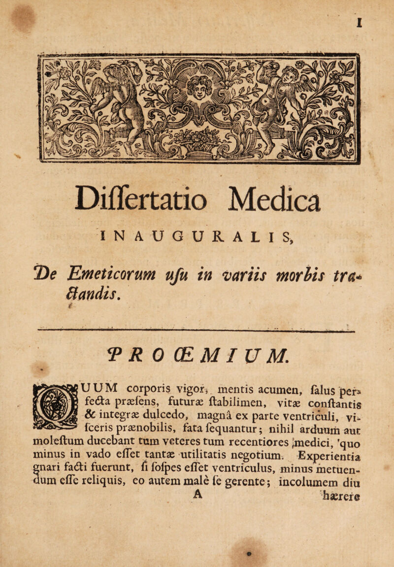 IN AUGURALIS* *De Emeticorum ufu in variis morbis tra* ttetndis. <PR 0 (EM IUM. U U M corporis vigors. mentis acumen, falus per» feda praiens, futura: ftabilimen, vita: conflantis & integra dulcedo, magna ex parte ventriculi, vi- fceris pranobilis, fata fequantur; nihil arduum aut moleftum ducebant tum veteres tum recentiores -medici, 'quo minus in vado eflet tanta utilitatis negotium. Experientia gnari fa&i fuerunt, fi fofpes eflet ventriculus, minus metuen¬ dum efle reliquis, eo autem male le gerente; incolumem diu A hasrere