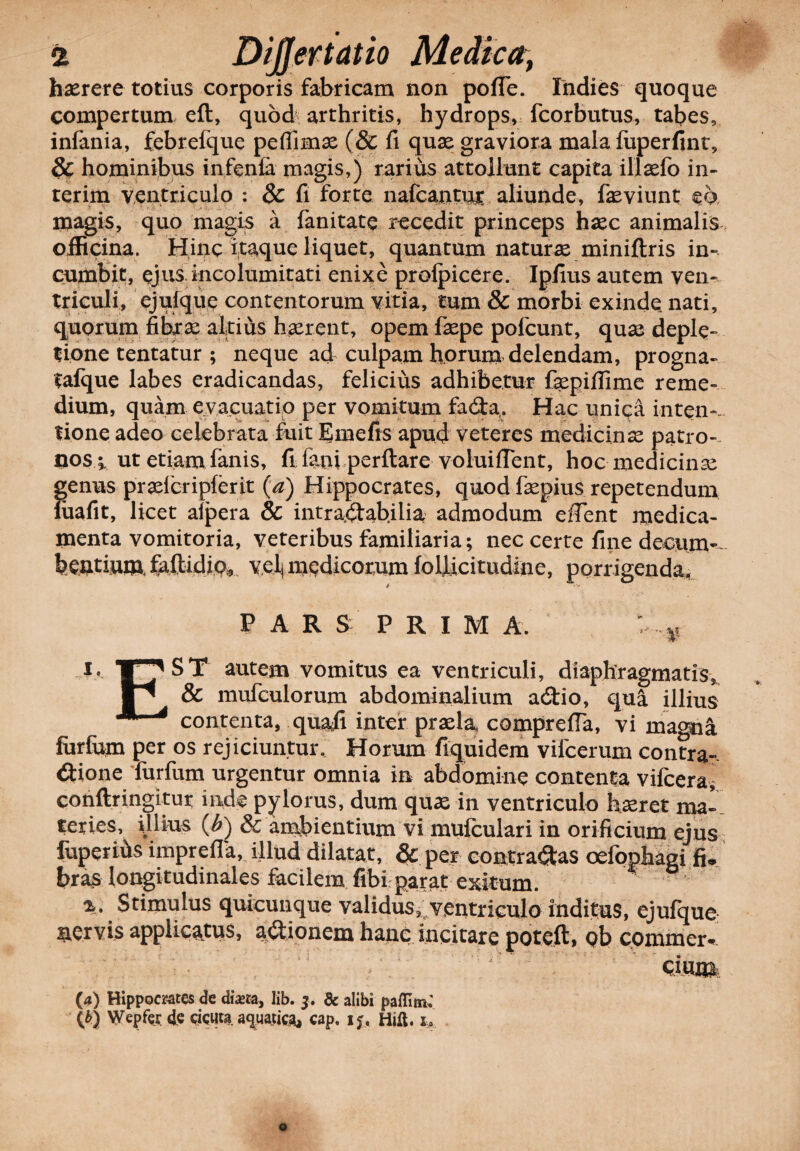 haerere totius corporis fabricam non pofle. Indies quoque compertum efl, quod arthritis, hydrops, fcorbutus, tabes, infania, febrefque peffimx (& fi quae graviora mala fuperfint, 8c hominibus infenfa magis,) rarius attollunt capita illaefo in- terim ventriculo : & fi forte nafcantmr aliunde, faeviunt eo magis, quo magis a fanitate recedit princeps haec animalis officina. Hinc itaque liquet, quantum naturae miniftris in¬ cumbit, ejus incolumitati enixe profpicere. Ipfius autem ven** triculi, ejulque contentorum vitia, tum & morbi exinde nati, quorum fibxae altius haerent, opem faepe pofcunt, quas deple¬ tione tentatur ; neque ad culpam h.orum delendam, progna- tafque labes eradicandas, felicius adhibetur f^piffime reme¬ dium, quam evacuatio per vomitum fa<Sta. Hac unica inten-. tione adeo celebrata fuit Emefis apud veteres medicinae patro-, nosv ut etiam fanis, fi fani perflare voluilTcnt, hoc medicinae genus praelcripferit (a) Hippocrates, quod fiepius repetendum fuafit, licet aipera & intractabilia admodum elTent medica¬ menta vomitoria, veteribus familiaria; nec certe fine decum-~ bentiumlfaflidjpi9 velj medicorum folficitudine, porrigenda, 4 PARS PRIMA. i. ST autem vomitus ea ventriculi, diaphragmatis, & mufculorum abdominalium a£tio, qua illius contenta, quali inter praela, comprefla, vi magna furfum per os rejiciuntur. Horum fiquidem vifcerum contra¬ ctione furfum urgentur omnia in abdomine contenta vifcera, conftringitur inde pylorus, dum quas in ventriculo haeret ma¬ teries, illius (£) & ambientium vi mufculari in orificium ejus fuperibs imprefla, illud dilatat, & per contradas oefophagi fi. bras longitudinales facilem fibi parat exkum. %. Stimulus quicunque validus, ventriculo inditus, ejufque servis applicatus, asionem hanc incitare poteft, ob commer¬ cium (4) Hippocrates de dista, lib. 3. dc alibi paffltn; \b) Wepfer de cicuta. aquatica, cap, 15, Hift. x.