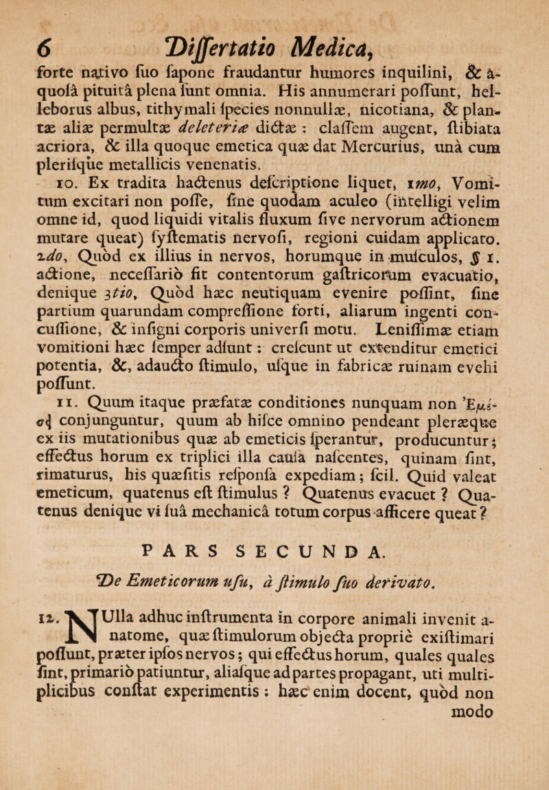 forte nativo fuo fapone fraudantur humores inquilini, Sc &- quola pituita plena lunt omnia. His annumerari poliunt, hei- leborus albus, tithymali Ipecies nonnullae, nicotiana, & plan¬ tae aliae permultae deleteria dicflae: claflem augent, flibiata acriora, & illa quoque emetica quae dat Mercurius, una cum pleriique metallicis venenatis. 10. Ex tradita hactenus deferiptione liquet* imo, Vomi¬ tum excitari non pofle, fine quodam aculeo (iiltelligi velim omne id, quod liquidi vitalis fluxum five nervorum adtionem mutare queat) fyftematis riervofi, regioni cuidam applicato. idoy Quod ex illius in nervos, horumque in mulculos, $ i. adtione, neceflario fit contentorum gaftricomm evacuatio, denique itio, Quod haec neutiquam evenire poflint, fine partium quarundam compreffione forti, aliarum ingenti con- cuflione, & infigni corporis univerfi motu. Leniflimae etiam vomitioni haec lemper adlunt: crelcunt ut extenditur emetici potentia, &, adaucflo ftimulo, ufque in fabricae ruinam evehi poliunt. 11. Quum itaque profatae conditiones nunquam non «r<j conjunguntur, quum ab hifce omnino pendeant pleraeque ex iis mutationibus quae ab emeticis (perantur, producuntur; effedtus horum ex triplici illa canfa nafcentes, quinam fint, rimaturus, his quaefitis relponfa expediam; fcil. Quid valeat emeticum, quatenus eft ftimulus ? Quatenus evacuet ? Qua¬ tenus denique vi fua mechanica totum corpus afficere queat ? PARS SECUNDA. *De Emeticorum ufu, d ftimulo fuo derivato. 12,. XTUlla adhuc inftrumenta in corpore animali invenit a- «LNI natome, quae (limulorum objedta proprie exiftimari poflunt, praeter ipfos nervos; qui efferus horum, quales quales fint, primario patiuntur, aliafque ad partes propagant, uti multi¬ plicibus conflat experimentis : haec enim docent, quod non modo