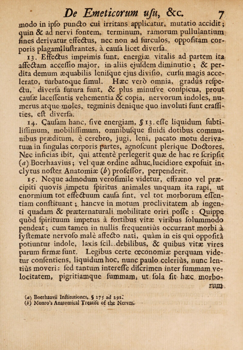 modo in ipfo puncSto cui irritans applicatur, mutatio accidit; quin & ad nervi fontem, terminum, ramorum pullulantium fines derivatur efFe<Stus, nec non ad lurculos, oppofitam cor¬ poris plagamUuftrantes, a. cauia licet diverfa. 13. Efferus imprimis funt, energias vitalis ad partem ita affe&am acceflio major, in aliis ejufdem diminutio ; & per¬ dita demum aequabilis lenilque ejus divifio, curfu magis acce¬ lerato, turbatoque fimul. Haec vero omnia, gradus relpe- £tu, diverfa futura funt, & plus minufve conlpicua, prout caufae laceflentfa vehementia 8c copia, nervorum indoles, nu¬ merus atque moles, tegminis denique quo involuti funt crafli- ties, eft diverfa. 14. C^ulam hanc, five energiam, § i3.effe liquidum fiibti- liffimum, mobiliflimum, ommbufque fluidi dotibus commu¬ nibus praeditum, e; cerebro, jugi, leni, pacato motu deriva¬ tum in fingulas corporis partes, agnofeunt plerique Doitores. Nec inficias ibit, qui attente perlegerit quae de hac re fcripfit (a) Boerhaavius; vel quae ordine adhuc, lucidiore expoluit in¬ clytus nofte.r Anatomiae (b) profeflor, perpenderit. 15*. Neque admodum verofimile videtur, effreno vel pras- cipiti quovis ^impetu lpiritus animales unquam ita rapi, ut enormium tot effectuum caufa fint, vel tot morborum eflen- tiam conftituanthaneve in motum proclivitatem ab ingen¬ ti quadam & praeternaturali mobilitate oriri pofle : Quippe quod fpirituum impetus a fortibus vitae viribus folummodo pendeat; cum tamen in nullis frequentius occurrant morbi a fyftemate nervofo male affedto nati, quam in eis qui oppofita potiuntur indole, laxis fcil.-debilibus, & quibus vitae vires parum firmas lunt. Legibus certe oeconomias perquam vide¬ tur confentiens, liquidum hoc, nunc paulo celerihs, nunc len¬ tius moveri: fed tantum interefle diferimen inter fummam,ve¬ locitatem, pigritiamque fummam* ut fola fit hasq, morbo** rum {a) Boerhaavii Xnftitutionev § 277 ad 2921 (k) Monro’s An&tomisal Treatife of th.e Nervs$* -