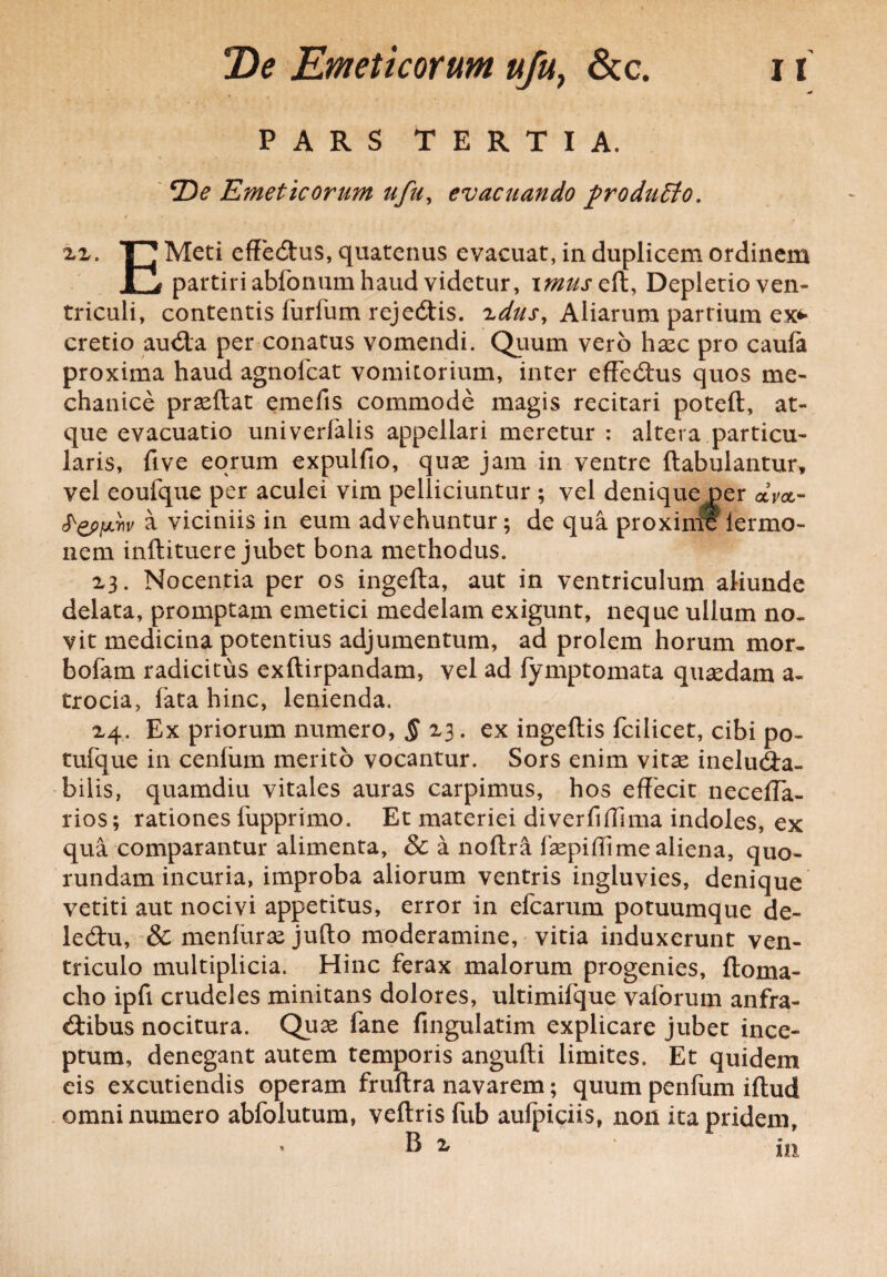 PARS TERTIA. 2)^ Emeticorum ufu, evacuando produEto. 22. Meti effectus, quatenus evacuat, in duplicem ordinem ll partiri abfonum haud videtur, imuseft, Depletio ven¬ triculi, contentis furfum reje&is. zdusf Aliarum parrium ex* cretio au<5ta per conatus vomendi. Quum vero hasc pro caula proxima haud agnofcat vomitorium, inter effedtus quos me¬ chanice prasftat emefis commode magis recitari potefl, at¬ que evacuatio univerialis appellari meretur : altera particu¬ laris, five eorum expulfio, quas jam in ventre ftabulantur, vel eoufque per aculei vim pelliciuntur ; vel denique per <xW- a viciniis in eum advehuntur; de qua proximis lermo- nem inftituere jubet bona methodus. 23. Nocentia per os ingefta, aut in ventriculum aliunde delata, promptam emetici medelam exigunt, neque ullum no¬ vit medicina potentius adjumentum, ad prolem horum mor. bofam radicitus exftirpandam, vel ad fymptomata quasdam a- trocia, fata hinc, lenienda. 24. Ex priorum numero, § 23. ex ingeftis fcilicet, cibi po~ tufque in cenlum merito vocantur. Sors enim vitas ineludra- bilis, quamdiu vitales auras carpimus, hos effecit neceffa- rios; rationes fupprimo. Et materiei diverfiffima indoles, ex qua comparantur alimenta, & a noftra faspiffi me aliena, quo- rundam incuria, improba aliorum ventris ingluvies, denique vetiti aut nocivi appetitus, error in efcarum potuumque de- led:u, & menluras jufto moderamine, vitia induxerunt ven¬ triculo multiplicia. Hinc ferax malorum progenies, ftoma- cho ipfi crudeles minitans dolores, ultimifque vaforum anfra¬ ctibus nocitura. Quas fane fingulatim explicare jubet ince¬ ptum, denegant autem temporis angufti limites. Et quidem eis excutiendis operam fruftra navarem; quum penfum iftud omni numero abfolutum, veftris fub aulpiciis, non ita pridem,