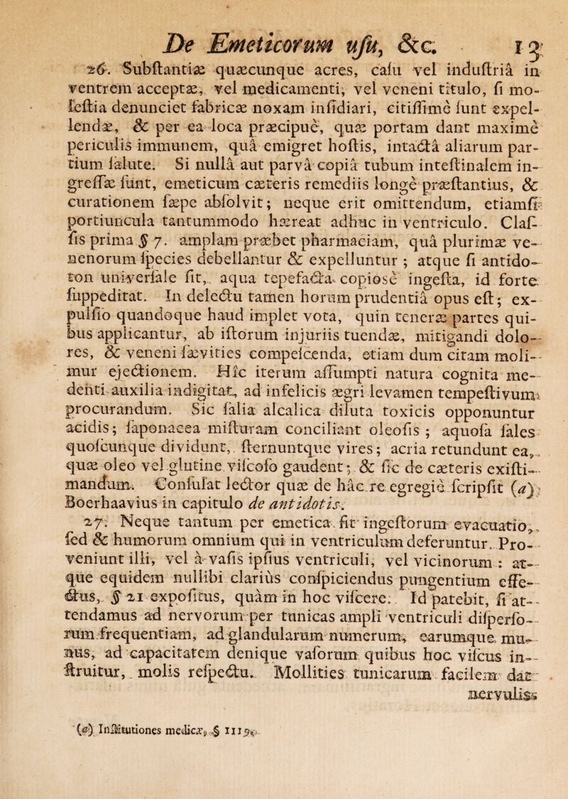 Subftantix quaecunque acres, cafu vel induftria in ventrem accepta, vel medicamenti; vel veneni titulo, fi mo« ieftia denunciet fabricae noxam infidiari, citiffime funt expel¬ lenda, & per ea loca praecipue, quae portam dant maxime periculis immunem, qua emigret hortis, intada aliarum par¬ tium lalute. Si nulla aut parva copia tubum inteftinalem in- grertxfimt, emeticum exteris remediis longe prxftantius, & curationem fxpe abfolvit; neque erit omittendum, etiamft portiuncula tantummodo haereat adhuc in ventriculo. Clart fis prima § 7. amplam praebet pharmaciam, qua plurimx ve¬ nenorum Ipecies debellantur & expelluntur ; atque fi antido- ton univerlale fit,, aqua tepefadhu copiose ingefta, id forte fuppeditat. In deledu tamen horum prudentia opus eft; ex- pulfio quandoque haud implet vota, quin tenerae partes qui¬ bus applicantur, ab iftorum injuriis tuendae, mitigandi dolo¬ res, & veneni faevities compelcenda, etiam dum citam moli- • mur ejedionem. Hic iterum afiumpti natura cognita me— denti auxilia iadigitat, ad infelicis xgri levamen tempeftivumi procurandum. Sic falia alcalica diluta toxicis opponuntur acidis; faponacea mifturam conciliant oieofis ; aquofa fales quofcunque dividunt, fternuntque vires; acria retundunt ea9. qux oleo vel.glutine.vifeofo gaudent; & fic de exteris exiftil mandum; Confulat ledor qux de hac re egregie fcripfit (a): Boerhaavius ia capitulo de antidotis. 27. Neque tantum per emetica, fit ingeftorum evacuatio, fcd & humorum omnium qui in ventriculum deferantur. Pro¬ veniunt illi, vel a vafis ipfius ventriculi, vel vicinorum ; at-. que equidem nullibi clarius confpiciendus pungentium efFc- dfus,. § 2i expofitus, quam in hoc vifcere: Id patebit, fiat-- tendamus ad nervorum per tunicas ampli ventriculi difperfo- rum frequentiam, ad glandularum numerum^ earumque nus, ad capacitatem denique vaforum quibus hoc vifcus in- f ruitur, , molis relpedu. Mollities tunicarum facilem dat nervulis» (ej InlHmtiones medicxs ,§ iii^v