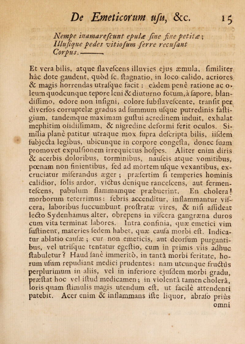 Nempe hmmareficunt epula fine fine petita; Illufique pedes vittofum ferre recufiant Corpus.-. Et vera bilis, atque flavefcens illuvies ejus aemula, fimiliter hac dote gaudent, quod fc. ftagnatio, in loco calido, acriores & magis horrendas utrafque facit : eadem pene ratione ac o» leum quodcunque tepore leni & diuturno fotum,a fapore. blan- diffimo, odore non infigni, colore fubflavefcente, tranfit per; diverfos corruptelae gradus ad fummum ufque putredinis fafti- gium, tandemque maximam guftui acredinem induit, exhalat mephitim oiidillimam, & nigredine deformi ferit oculos. Si¬ milia plane patitur utraque mox liipra defcripta bilis, iifdem iubjeda legibus, ubicunque in corpore congefta, donec fuam promovet expulfionem irrequietus hofpes. Aliter enim diris & acerbis doloribus, torminibus, naufeis atque vomitibus, poenam non finientibus, fed ad mortem ufque vexantibus, ex¬ cruciatur miferandus aeger ; praefertim fi temperies hominis calidior, lolis ardor, vidfus denique rancelcens, aut fermen- telcens, pabulum flammamque praebuerint. E11 cholera! morborum teterrimus: febris accenditur, inflammantur vif- cera, laboribus luccumbunt proftratae vires, & nifi afiideat le<fto Sydenhamus alter, obrepens in vifcera gangraena duros cum vita terminat labores. Intra confinia, quae emetici vim fuftinent, materies ledem habet, qua; cama morbi eft. Indica¬ tur ablatio caulae ; cur non eilieticis, aut deorfum purganti¬ bus, vel utrifque tentatur egeftio, cum in primis viis adhuc flabuletur? Haud fane immerito, in tanti morbi feritate, ho¬ rum ufum repudiant medici prudentes: nam utcunque frudhls perplurimum in aliis, vel in inferiore ejufdem morbi gradu, praeftat hoc vel iftud medicamen; in violenta tamen cholera, loris quam ftimulis magis utendum eft, ut facile attendenti patebit. Acer enim & inflammans ifte liquor, abrafo prius omni
