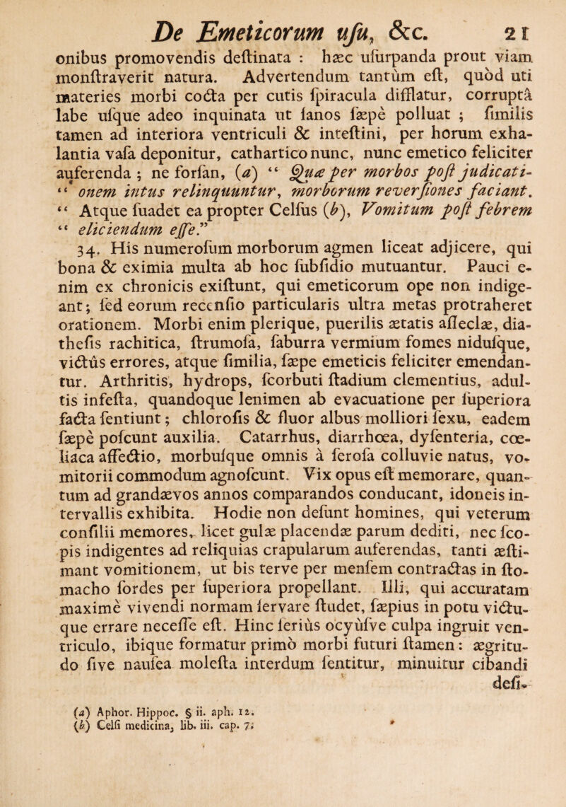 onibus promovendis deftinata : haec ufiirpanda prout viam monftraverit natura. Advertendum tantum eft, quod uti materies morbi codta per cutis fpiracula difflatur, corrupta labe ufque adeo inquinata ut lanos fepe polluat ; fimilis tamen ad interiora ventriculi & inteftini, per horum exha¬ lantia vafa deponitur, catharticonunc, nunc emetico feliciter auferenda; ne forfan, (a) “ Qua per morbos poft judicati- “ onem intus relinquuntur, morborum reuerjiones faciant. 44 Atque fuadet ea propter Celfus (£), Vomitum pojl febrem 44 eliciendum eJfeP 34. His numerofum morborum agmen liceat adjicere, qui bona & eximia multa ab hoc fubfidio mutuantur. Pauci e- nim ex chronicis exiftunt, qui emeticorum ope non indige¬ ant; fed eorum reccnfio particularis ultra metas protraheret orationem. Morbi enim plerique, puerilis aetatis aflecfe, dia- thefis rachitica, ftrumofa, faburra vermium fomes nidufque, vi<ftus errores, atque fimilia, fepe emeticis feliciter emendan¬ tur. Arthritis, hydrops, fcorbuti fladium clementius, adul¬ tis infefta, quandoque lenimen ab evacuatione per iiiperiora fadfa fentiunt; chlorofis & fluor albus molliori fexu, eadem fepe pofcunt auxilia. Catarrhus, diarrhoea, dyfenteria, coe¬ liaca afFedio, morbufque omnis a ferofa colluvie natus, vo¬ mitorii commodum agnofcunt. Vix opus eft memorare, quan¬ tum ad grandaevos annos comparandos conducant, idoneis in¬ tervallis exhibita. Hodie non defunt homines, qui veterum confilii memores,- licet gulae placendae parum dediti, nec fco- pis indigentes ad reliquias crapularum auferendas, tanti aefti- mant vomitionem, ut bis terve per menfem contradas in fto- macho for des per fuperiora propellant. Illi, qui accuratam maxime vivendi normam lervare ftudet, fepius in potu vidu- que errare neceffe eft. Hinc lerius ocyufve culpa ingruit ven¬ triculo, ibique formatur primo morbi futuri flamen: aegritu- do five naufea molefta interdum fentitur, minuitur cibandi defi* {a) Aphor. Hippoc. § ii. aph. 12. (&) Celfi medicina^ lib. iii. cap. 7;