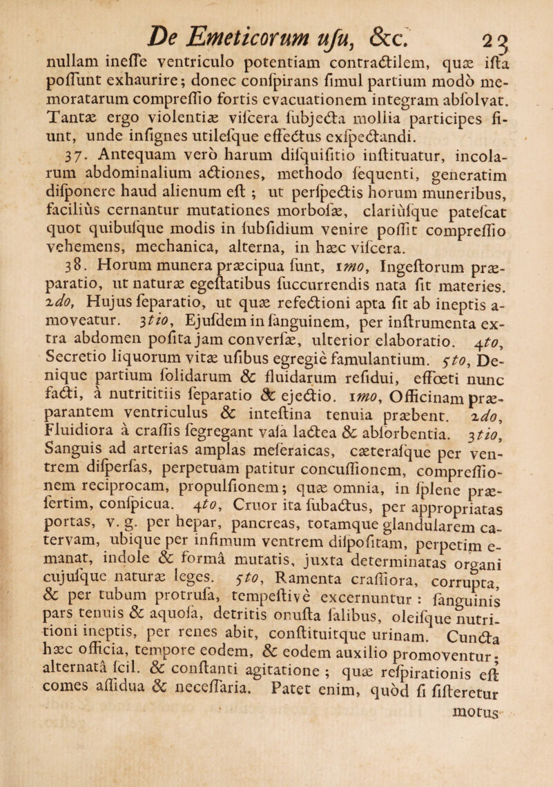 nullam inefie ventriculo potentiam contradlilem, quae ifta pofTunt exhaurire; donec confpirans fimul partium modo me¬ moratarum comprellio fortis evacuationem integram abfolvat. Tantae ergo violentiae vifcera fubje&a mollia participes fi¬ unt, unde infignes utilelque effeCtus exfpe&andi. 37. Antequam vero harum difquifitio iuflituatur, incola¬ rum abdominalium a&iones, methodo fequenti, generatim difponere haud alienum eft ; ut perfpeCtis horum muneribus, facilius cernantur mutationes morbofae, clariufque patefcat quot quibufque modis in lubfidium venire pofilt compreffio vehemens, mechanica, alterna, in haec vifcera. 38. Horum munera praecipua funt, imo, Ingeftorum prae¬ paratio, ut naturae egeftatibus fuccurrendis nata fit materies. ido, Hujus feparatio, ut quae refectioni apta fit ab ineptis a- moveatur. itio, Ejufdeminfanguinem, per inftrumenta ex¬ tra abdomen pofita jam converfae, ulterior elaboratio. 4to. Secretio liquorum vitae ufibus egregie famulantium, sto, De¬ nique partium folidarum & fluidarum refidui, efFoeti nunc faCti, a nutrititiis feparatio & ejeCtio. imo. Officinam prae¬ parantem ventriculus & inteftina tenuia praebent, xdo. Fluidiora a craflis fegregant vafa laCtea & ablorbentia. itio. Sanguis ad arterias amplas meferaicas, caeterafque per ven¬ trem difperfas, perpetuam patitur concuflionem, compreflio- nem reciprocam, propulfionem; quae omnia, in fplene prae- fertim, confpicua. 4to, Cruor ita fubaCtus, per appropriatas portas, v. g. per hepar, pancreas, totamque glandularem ca¬ tervam, ubique per infimum ventrem diipofitam, perpetim e- manat, indole & forma mutatis, juxta determinatas organi cujufque naturae leges. sto, Ramenta craffiora, corrupta, & per tubum protrufa, tempeftive excernuntur : fanguinis pars tenuis & aquofa, detritis onufta falibus, oleifque nutri- tioni ineptis, per renes abit, conftituitque urinam. Cun&a h^c officia, tempore eodem, & eodem auxilio promoventur- alternata fcil. Sc conflanti agitatione *, quae refpirationis efl comes affidua & neceflaria. Patet enim, quod fi fifleretur motus