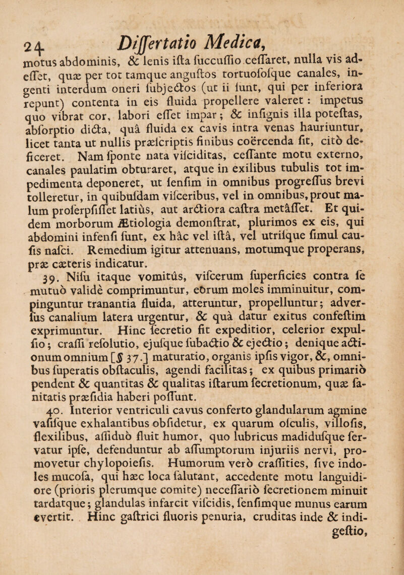 / 24 DiJJertatio Medica, moms abdominis, & lenis ifta fuccuflio ceflaret, nulla vis ad- edet, quae per tot tamque anguftos tortuofoique canales, in¬ genti interdum oneri fubjedtos (ut ii lunt, qui per inferiora repunt) contenta in eis fluida propellere valeret: impetus quo vibrat cor, labori eflet impar; & infignis illa poteftas, abforptio di<fta, qua fluida ex cavis intra venas hauriuntur, licet tanta ut nullis praeicriptis finibus coercenda fit, cito de¬ ficeret. Nam fponte nata vilciditas, ceflante motu externo, canales paulatim obturaret, atque in exilibus tubulis tot im¬ pedimenta deponeret, ut lenfim in omnibus progreffus brevi tolleretur, in quibuldam vifceribus, vel in omnibus, prout ma¬ lum proferpfiflet latius, aut ardtiora caftra metaffet. Et qui¬ dem morborum iEtiologia demonftrat, plurimos ex eis, qui abdomini infenfi funt, ex hac vel ifta, vel utrilque fimul cau- fis nafci. Remedium igitur attenuans, motumque properans, prae caeteris indicatur. 39. Nifu itaque vomitus, vifcerum luperficies contra fe mutuo valide comprimuntur, eOrum moles imminuitur, com¬ pinguntur tranantia fluida, atteruntur, propelluntur; adver- fus canalium latera urgentur, & qua datur exitus confeftim exprimuntur. Hinc fecretio fit expeditior, celerior expui¬ tio* crafti refolutio, ejufque iubadtio & cjedlio; denique asi¬ onum omnium 37.] maturatio, organis ipfis vigor, &, omni¬ bus fuperatis obftaculis, agendi facilitas; ex quibus primario pendent & quantitas & qualitas iftarum fecretionum, quae fa- nitatis praefidia haberi poflunt. 40. Interior ventriculi cavus conferto glandularum agmine vafifque exhalantibus obfidetur, ex quarum olculis, villofis, flexilibus, afiiduo fluit humor, quo lubricus madidufque fer¬ vatur iple, defenduntur ab aflumptorum injuriis nervi, pro¬ movetur chylopoiefis. Humorum vero craflities, five indo¬ les mucofa, qui haec loca falutant, accedente motu languidi¬ ore (prioris plerumque comite) neceffario fecretionem minuit tardatque; glandulas infarcit vifcidis, lenfimque munus earum evertit. Hinc gaftrici fluoris penuria, cruditas inde & indi- geftio,