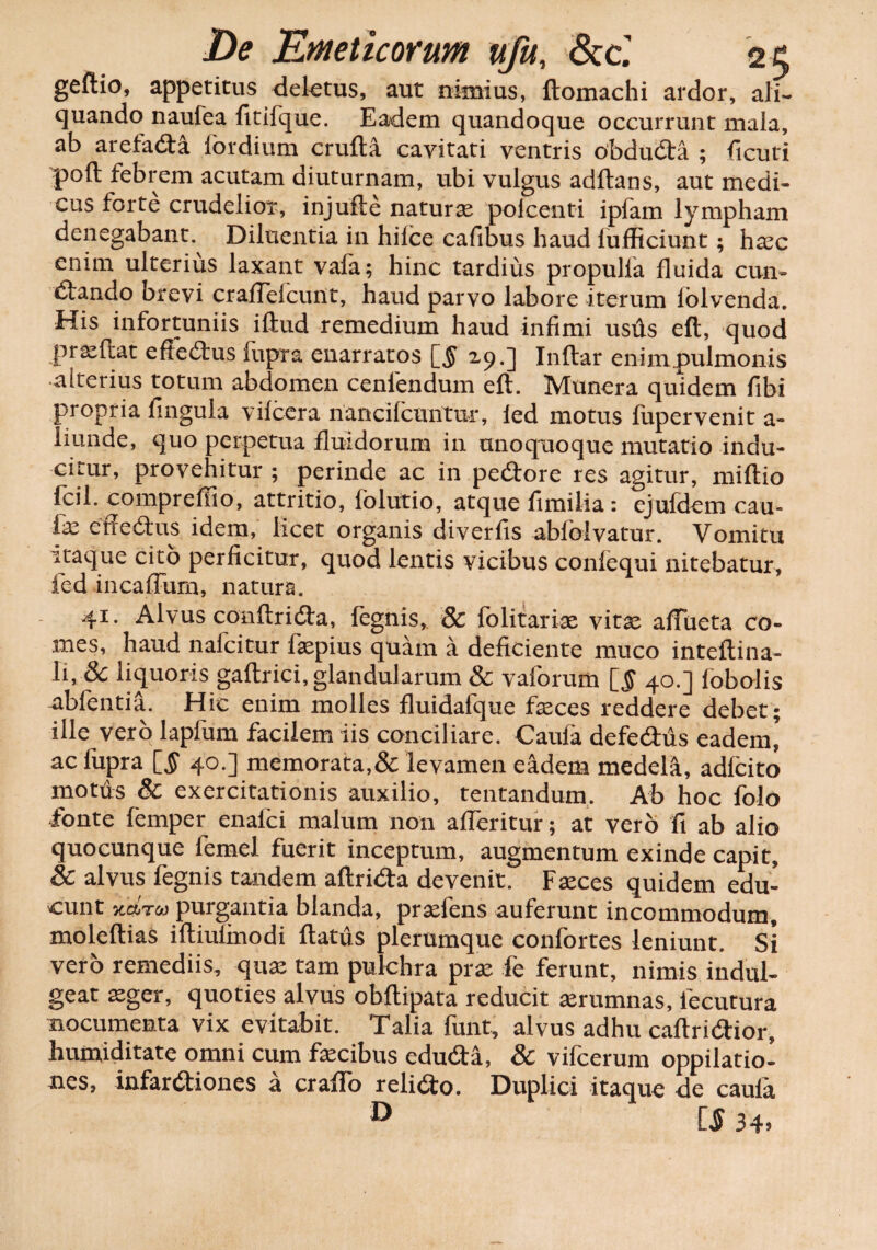 geftio, appetitus delatus, aut nimius, ftomachi ardor, ali¬ quando naufea fitifque. Eadem quandoque occurrunt mala, ab arefada lordium crufta cavitati ventris obduda ; ficuti poft febrem acutam diuturnam, ubi vulgus aditans, aut medi¬ cus forte crudelior, injufte naturae polcenti ipfam lympham denegabant. Diluentia in hiice cafibus haud lufliciunt; haec enim ulterius laxant vala; hinc tardius propulla fluida cun- dando brevi crafleicunt, haud parvo labore iterum iolvenda. His infortuniis illud remedium haud infimi ustis eft, quod prae flat effedus fupra enarratos [5 2.9.] Inltar enim.pulmonis alterius totum abdomen cenfendum eft. Munera quidem fibi propria fingula vilcera nancilcuntur, ied motus fupervenit a- liunde, quo perpetua fluidorum in unoquoque mutatio indu¬ citur, provehitur ; perinde ac in pedore res agitur, miftio Icil. compreffio, attritio, folutio, atque fimilia: ejufdem cau- fe cffebtus idem, licet organis diverfis ablblvatur. Vomitu itaque cito perficitur, quod lentis vicibus conlequi nitebatur, fed incaffurn, natura. 41. Alvus conftrida, fegnis, & lolitariae vitae aiTueta co¬ mes, haud nafcitur faepius quam a deficiente muco inteftina- li, & liquoris gaftrici, glandularum & vaforum [5 40.] lobolis abfentiti. Hic enim molles fluidafque feces reddere debet; ille vero lapfum facilem iis conciliare. Caula defedus eadem’ ac fupra [5 40.] memorata,& levamen eadem medela, adlcito mottis & exercitationis auxilio, tentandum. Ab hoc folo fonte femper enafci malum non afleritur; at vero fi ab alio quocunque lemel fuerit inceptum, augmentum exinde capit, & alvus fegnis tandem aftrida devenit. Faeces quidem edu¬ cunt v.cLtc» purgantia blanda, praefens auferunt incommodum, moleftias iftiulinodi ftattis plerumque confortes leniunt. Si vero remediis, quae tam pulchra prae fe ferunt, nimis indul- geat aeger, quoties alvus obftipata reducit aerumnas, fecutura nocumenta vix evitabit. Talia funt, alvus adhu caftridior, humiditate omni cum fecibus eduda, & vifcerum oppilatio¬ nes, infardiones a crafio relido. Duplici itaque de cauia » £5 34»