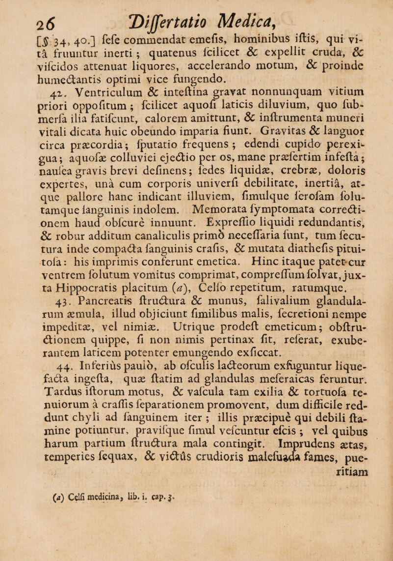 IS 34, 4°.] fefe commendat emefis, hominibus iftis, qui vi¬ ta fruuntur inerti ; quatenus fcilicet & expellit cruda, & vifcidos attenuat liquores, accelerando motum, & proinde humedtantis optimi vice fungendo. 4Z, Ventriculum & inteftina gravat nonnunquam vitium priori oppofitum ; fcilicet aquofi laticis diluvium, quo fub- merfa ilia fatifcunt, calorem amittunt, & inftrumenta muneri vitali dicata huic obeundo imparia fiunt. Gravitas & languor circa praecordia; fputatio frequens ; edendi cupido perexi- gua; aquofae colluviei ejedtio per os, mane praefertim infefta; naulea gravis brevi delinens; ledes liquidae, crebrae, doloris expertes, una cum corporis univerfi debilitate, inertia, at¬ que pallore hanc indicant illuviem, fimulque ferofam folu- tamque ianguinis indolem. Memorata fymptomata corredti- onem haud obfcure innuunt. Expreffio liquidi redundantis, & robur additum canaliculis primb necelTaria funt, tum fecu- tura inde compadta fanguinis crafis, & mutata diathefis pitui- tola: his imprimis conferunt emetica. Hinc itaque patet*cur ventrem folutum vomitus comprimat, comprefiumfolvat, jux¬ ta Hippocratis placitum (a), Celfb repetitum, ratumque. 43. Pancreatis ftrudtura & munus, falivalium glandula¬ rum aemula, illud objiciunt fimilibus malis, fecretioni nempe impeditae, vel nimiae. Utrique prodeft emeticum; obftru- dtionem quippe, fi non nimis pertinax fit, referat, exube¬ rantem laticem potenter emungendo exficcat. 44. Inferius paulo, ab ofculis laneorum exfaguntur lique¬ facta ingefta, quae ftatim ad glandulas meferaicas feruntur. Tardus iftorum motus, & vafcula tam exilia & tortuofa te¬ nuiorum a craflis feparationem promovent, dum difficile red¬ dunt chyli ad fanguinem iter ; illis praecipue qui debili (ta¬ mine potiuntur, pravifque fimul vefcuntur efcis ; vel quibus harum partium ftrudtura mala contingit. Imprudens aetas, temperies fequax, 8c vidtus crudioris malefuada fames, pue¬ ritiam