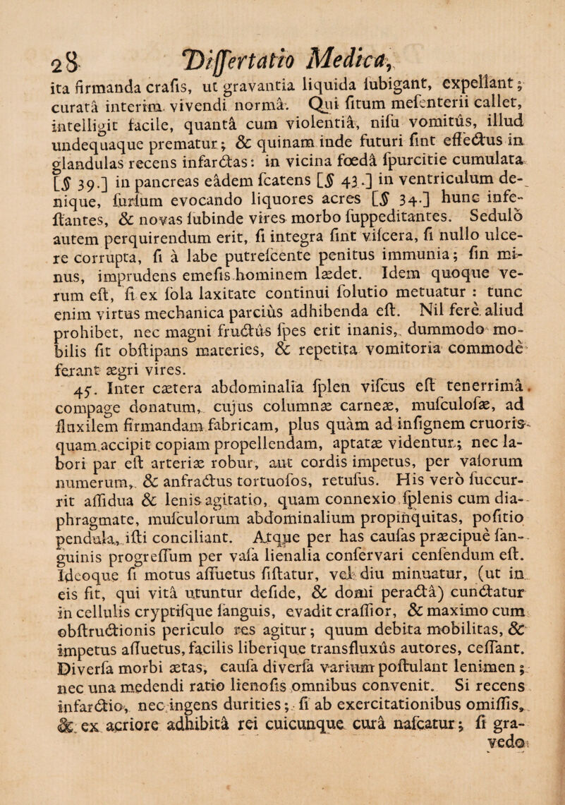 ita firmanda crafis, ut gravantia liquida lubigant, expellant; curata interim vivendi norma. Qui (itum mefenterii callet, intelligit facile, quanta cum violentia, nifu vomitus, illud undequaque prematur ; & quinam inde futuri fint efferus in glandulas recens infarctas: in vicina foed& fpurcitie cumulata [$39.] in pancreas eadem fcatens [§ 43 0 ventriculum de-_ nique, forium evocando liquores acres \_§ 34*] hunc infe- Itantes, & novas lubinde vires morbo (uppeditantes. Sedulo autem perquirendum erit, fi integra fint viicera, fi. nullo ulce¬ re corrupta, fi a labe putrefcente penitus immunia; fin mi¬ nus, imprudens ernefis hominem laedet. Idem quoque ve¬ rum eft, fi ex ibla laxitate continui folutio metuatur : tunc enim virtus mechanica parcius adhibenda eft. Nil fere, aliud prohibet, nec magni frudus fpes erit inanis,, dummodo mo¬ bilis fit obftipans materies, & repetita vomitoria commode ferant segri vires. 45. Inter extera abdominalia fplen vifcus eft tenerrima, compage donatum, cujus columnae carneae, mufculofae, ad fluxilem firmandam fabricam, plus quam ad infignem cruoris^ quam accipit copiam propellendam, aptatae videntur,; nec la¬ bori par eft arteriae robur, aut cordis impetus, per vaiorum numerum,. & anfradus tortuofos, retufus. His vero fuccur- rit aflidua & lenis agitatio, quam connexio fplenis cum dia¬ phragmate, mufculorum abdominalium propinquitas, pofitio penduk, ifti conciliant. Atque per has caufas praecipue (an¬ guinis progrefium per vafa lienalia confervari cenfendum eft. Xdeoque fi motus affuetus fiftatur, vcf diu minuatur, (ut in. eis fit, qui vita utuntur defide, & domi perada) cundatur in cellulis cryptifque (anguis, evadit craffior, & maximo cum ©bftrudionis periculo res agitur; quum debita mobilitas, & impetus afiuetus, facilis liberique transfluxus autores, ceflant. Diverfa morbi xtas, caufa diverfa varium poftulant lenimen; nec una medendi ratio lienofis omnibus convenit. Si recens infardiov nec ingens durities;,fi ab exercitationibus omiflis». & ex aeriore adhibita rei cuicunque cura nafcatur; fi gra-