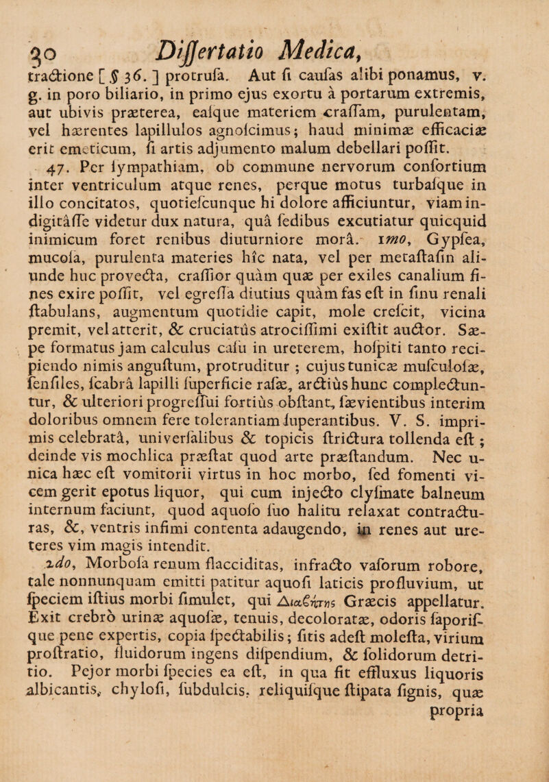 go Dijjertatio Medica, trabione [ $ 36. ] protrufa. Aut fi caufas alibi ponamus, v. g. in poro biliario, in primo ejus exortu a portarum extremis, aut ubivis praeterea, eaique materiem eradam, purulentam, vel haerentes lapillulos agnolcimus; haud minimae efficaciae erit emeticum, fi artis adjumento malum debellari poffit. 47. Per lympathiam, ob commune nervorum confortiuxn inter ventriculum atque renes, perque motus turbalque in illo concitatos, quotiefeunque hi dolore afficiuntur, viamin- digitafte videtur dux natura, qua fedibus excutiatur quicquid inimicum foret renibus diuturniore mora, imo, Gypfea, mucoia, purulenta materies hic nata, vel per metaftafin ali¬ unde huc proveba, craffior quam quae per exiles canalium fi¬ nes exire poffit, vel egrefla diutius quam fas eft in finu renali ftabulans, augmentum quotidie capit, mole crefcit, vicina premit, vel atterit, & cruciatus atrociffimi exiftit audior. Sae» pe formatus jam calculus calli in ureterem, holpiti tanto reci¬ piendo nimis anguftum, protruditur ; cujus tunicas mufculolae, fenfiles, fcabra lapilli fiiperficie rafae,, arbiushunc complebun¬ tur, & ulteriori progreffui fortius obftant., faevientibus interim doloribus omnem fere tolerantiamluperantibus. V. S. impri¬ mis celebrati, univerfalibus & topicis ftribura tollenda eft ; deinde vis mochlica praedat quod arte praeftandum. Nec u- nica hxc eft vomitorii virtus in hoc morbo, fed fomenti vi¬ cem gerit epotus liquor, qui cum injebo clyfinate balneum internum faciunt, quod aquoio iuo halitu relaxat contrabu- ras, &, ventris infimi contenta adaugendo, ia renes aut ure¬ teres vim magis intendit. zdo, Morbofa renum flacciditas, infrabo vaforum robore, tale nonnunquam emitti patitur aquofi laticis profluvium, ut fpeciem iftius morbi fimulet, qui AutSims Graecis appellatur. Exit crebro urinae aquofae, tenuis, decoloratae, odoris faporifi que pene expertis, copia ipebabilis; fitis adeft molefta, virium proftratio, fluidorum ingens difpendium, & folidorum detri- tio. Pejor morbi fpecies ea eft, in qua fit effluxus liquoris albicantis, chylofi, fubdulcis. reliquifque ftipata fignis, quae propria
