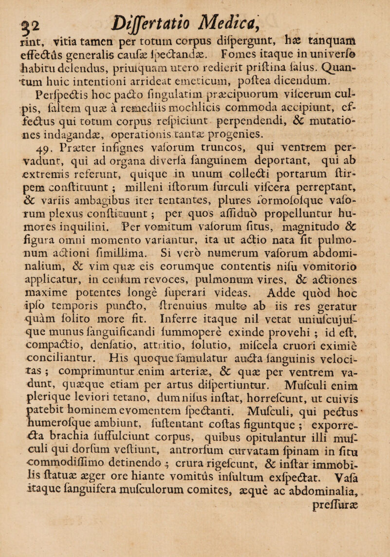 rint, vitia tamen per totum corpus difpergunt, hae tanquam effedAs generalis caufe ipedandae. Fomes itaque in univerfb habitu delendus, priuiquam utero redierit priftina ialus. Qiian- tum huic intentioni arrideat emeticum, poftea dicendum. Perfpedis hoc pado Angulatim praecipuorum vifcerum cul¬ pis, faltem quae a remediis mochlicis commoda accipiunt, ef- fedus qui totum corpus refpiciunt perpendendi, & mutatio* nes indagandae, operationis tantae progenies. 49. Prseter infignes vaforum truncos, qui ventrem per¬ vadunt, qui ad organa diverla fanguinem deportant, qui ab extremis referunt, quique in unum cclledi portarum flir- pem conftituunt ; milleni iftorum furculi vifcera perreptant, & variis ambagibus iter tentantes, plures formofofque vafo¬ rum plexus conftanunt; per quos affidub propelluntur hu¬ mores inquilini. Per vomitum vaforum fitus, magnitudo & figura omni momento variantur, ita ut adio nata fit pulmo¬ num adioni fimilLima. Si vero numerum vaforum abdomi¬ nalium, & vim quae eis eorumque contentis nifu vomitorio applicatur, in cenfum revoces, pulmonum vires, 8c adiones maxime potentes longe fuperari videas. Adde quod hoc ipfo temporis pundo, ftrenuius multo ab iis res geratur quam folito more fit. Inferre itaque nil vetat uniufcujut que munus fanguificandi fummopere exinde provehi ; id eft, compadio, denfatio, attritio, loiutio, mifcela cruori eximie conciliantur. His quoque famulatur auda languinis veloci¬ tas ; comprimuntur enim arteriae, & quae per ventrem va¬ dunt, quaeque etiam per artus difpertiuntur. Mufculi enim plerique leviori tetano, dum nilus inflat, horrefcunt, ut cuivis patebit hominem evomentem fpedanti. Mufculi, qui pedus’ humerofque ambiunt, fuflentant coftas figuntque ; exporre- da brachia fufFulciunt corpus, quibus opitulantur illi mu£ culi qui dorfum veftiunt, antrorfum curvatam fpinam in fitu commodiffimo detinendo 4 crura rigefcunt, & inftar immobi¬ lis flatuae aeger ore hiante vomitus infultum exfpedat. Vafa itaque fanguifera mufculorum comites, aeque ac abdominalia* preflurae