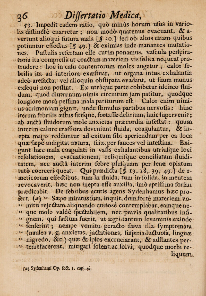 . Impedit eadem ratio, quo minus horum ufiis in variin- lis diftindte enarretur ; non modo quatenus evacuant, & a- vertunt alioqui futura mala [$ 30.] ied ob alios etiam quibus potiuntur effedms [$ 49.] & eximias inde manantes mutatio¬ nes. Puftuiis refertam efle cutim ponamus, vaicula perfpira- toria ita compreflaut coadtam materiem vis lolita nequeat pro¬ trudere : hoc in cafu contentorum moles augetur ; calor fe¬ brilis ita ad interiora exaefluat, ut organa intus exhalantia, adeo arefad:a, vel alioquin obftipata evadant, ut fixum munus exfequi non pofiint. Ex utraque parte cohibetur idcirco flui¬ dum, quod diuturnum nimis circuitum jam patitur, quodque longiore mora peflima mala pariturum eft. Calor enim nimi¬ us acrimoniam gignit, unde flimulus partibus nervalis: hinc iterum febrilis aeftus fitifque, fortalfe delirium* huicfupervenit; ab auda fluidorum mole anxietas praecordia, infeflat: quum interim calore craffiora deveniunt fluida, coagulantur, & in¬ epta magis redduntur ad exitum fibi aperiendum per ea loca • quae faepe indigitat natura, fci&.per fauces vel inteftina*. Exi- gunt haec mala coagulati in vafis exhalantibus utriufque loci refolutioaem, evacuationem, reliquifque conciliatam fluidi- tatem, nec au£ta interim febre plufquam per lene opiatum tuto coerceri queat. Qui praedi&ra [5 13, x8,~ 39, 49.] de e- meticorum effe&ibus, tum in fluida^ tum in folida,. in mentem revocaverit, haec non inepta efle auxilia, imo aptiflima forfan praedicabit. De febribus acutis agens Sydenbamus haec pro¬ fert. (a)'* Saepe miratus fum, inquit, dumforte materiem.VQ- 44 mitu rejedtam aliquando curiose contemplabar, eamquene- que mole valde fpeftabilem, nec pravis qualitatibus infi- 14 gnem, qui fadtum fuerit, ut aegrLtantum levaminis exinde 44 fenferint; nempe vomitu/peradto fova illa fymptomata 41 (naufeav. g. anxietas, jad:ationes, fufpiriailu<2tuofa, linguae nigredo, oCc.) quae St ipfos excruciarant, 8c adflantes per- 44 tenefacerent, mitigari folentac foivi, quodque morbi re¬ liquum,
