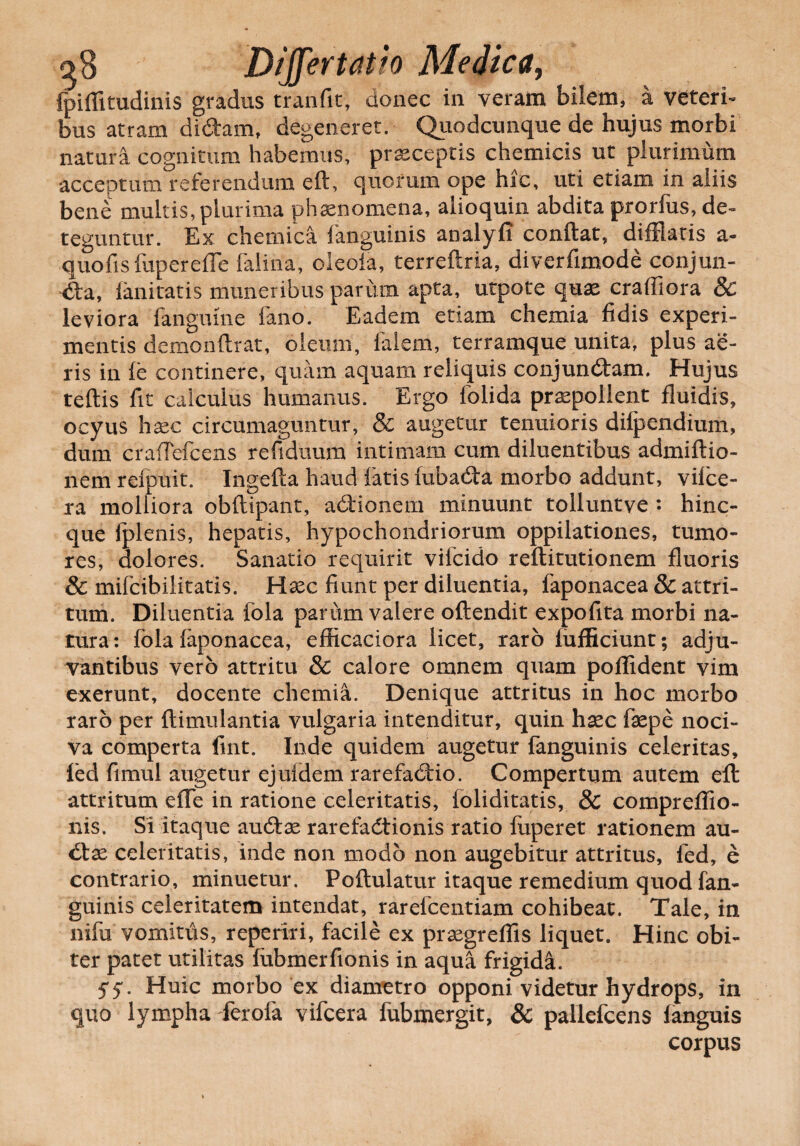 fpiffitudinis gradus tranfit, donec in veram bilem, a veteria bus atram didam, degeneret. Quodcunque de hujus morbi natura cognitum habemus, prxceptis chemicis ut plurimum acceptum referendum eft, quorum ope hic, uti etiam in aliis bene multis, plurima phaenomena, alioquin abdita prorfus, de¬ teguntur. Ex chemica fanguinis analyfi conftat, difflatis a- quofisfupereffe falina, oleofa, terreftria, diverfimode conjun- da, fanitatis muneribus parum apta, utpote quae craffiora 8c leviora fangume fano. Eadem etiam chemia fidis experi¬ mentis demonftrat, oleum, falem, terramque unita, plus ae¬ ris in fe continere, quam aquam reliquis conjundam. Hujus teftis fit calculus humanus. Ergo folida praepollent fluidis, ocyus haec circumaguntur, & augetur tenuioris difpendium, dum craffefcens refiduum intimam cum diluentibus admiftio- nem refpuit. Ingefta haud fatis fubada morbo addunt, vifce- ra molliora obflipant, adionem minuunt tolluntve : hinc- que iplenis, hepatis, hypochondriorum oppilationes, tumo¬ res, dolores. Sanatio requirit viicido reflitutionem fluoris & mifcibilitatis. Haec fiunt per diluentia, faponacea & attri¬ tum. Diluentia fola parum valere oftendit expofita morbi na¬ tura: fola faponacea, efficaciora licet, raro fufficiunt; adju¬ vantibus vero attritu & calore omnem quam poflident vim exerunt, docente chemia. Denique attritus in hoc morbo raro per flimulantia vulgaria intenditur, quin haec faepe noci¬ va comperta fint. Inde quidem augetur fanguinis celeritas, ied fimul augetur ejuidem rarefadio. Compertum autem eft attritum efTe in ratione celeritatis, foliditatis, & compreflio- nis. Si itaque audae rarefadionis ratio fuperet rationem au- dae celeritatis, inde non modo non augebitur attritus, fed, e contrario, minuetur. Poftulatur itaque remedium quod fan¬ guinis celeritatem intendat, rarelcentiam cohibeat. Tale, in nifu vomitus, reperiri, facile ex praegreflis liquet. Hinc obi¬ ter patet utilitas fubmerfionis in aqua frigida. 5* 5*. Huic morbo ex diametro opponi videtur hydrops, in quo lympha Terofa vifcera fubmergit, & pallefcens fanguis corpus