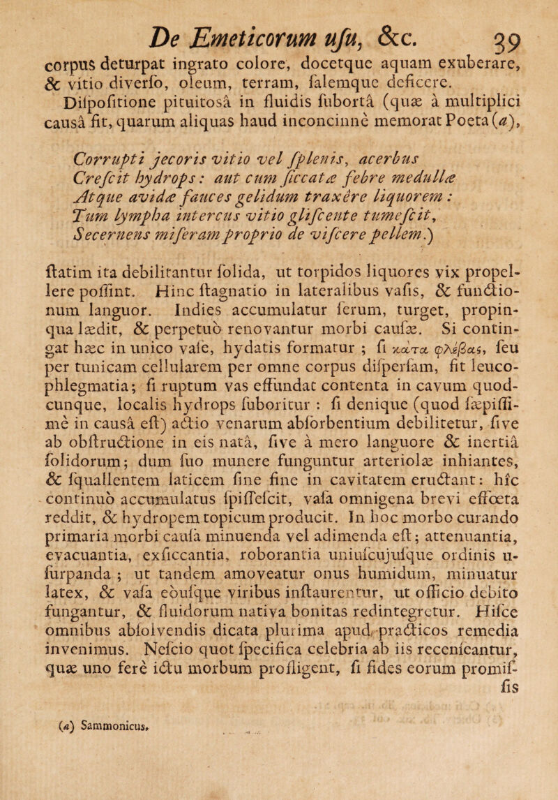 corpus deturpat ingrato colore, docetque aquam exuberare, & vitio diverfo, oleum, terram, falemque deficere. Difpofitione pituitosa in fluidis fuborta (quae a multiplici causa fit, quarum aliquas haud inconcinne memorat Poeta (a)9 Corrupti jecoris vitio vel fplenis, acerbus Crefcit hydrops: aut cum ficcata febre medulla Atque avida fauces gelidum traxere liquorem: Tum lympha intercus vitio glifcente tumefcit. Secernens mi feram proprio de vifcer e pellem.) ftatim ita debilitantur folida, ut torpidos liquores vix propel¬ lere poffint. Hinc ftagnatio in lateralibus vafis, & fundtio- num languor. Indies accumulatur ferum, turget, propin¬ qua laedit, & perpetuo renovantur morbi caufae. Si contin¬ gat haec inunico vaie, hydatis formatur ; fi xcItcl (pAs/Sas, feu per tunicam cellularem per omne corpus diiperfam, fit leuco¬ phlegmatia; fi ruptum vas effundat contenta in cavum quod¬ cunque, localis hydrops fuboritur : fi denique (quod faepi(li¬ me in causa eft) aiftio venarum ablbrbentium debilitetur, five ab obftrudtione in eis nata, five a mero languore & inertia folidorum; dum fuo munere funguntur arteriolae inhiantes, & fquallentem laticem fine fine in cavitatem erucftant: hic continuo accumulatus fpiflefcit, vafa omnigena brevi effoeta reddit, & hydropem topicum producit. Jn hoc morbo curando primaria morbi caufa minuenda vel adimenda eft; attenuantia, evacuantia, exficcantia, roborantia uniufcujufque ordinis u- lurpanda ; ut tandem amoveatur onus humidum, minuatur latex, & vafa eoufque viribus inftaurentur, ut officio debito fungantur, & fluidorum nativa bonitas redintegretur. Mifce omnibus abfolvendis dicata plurima apud pracfticos remedia invenimus. Nefcio quot fpecifica celebria ab iis recenfeantur, quse uno fere ictu morbum profligent, fi fides eorum promit fis (4) Sammonicus»