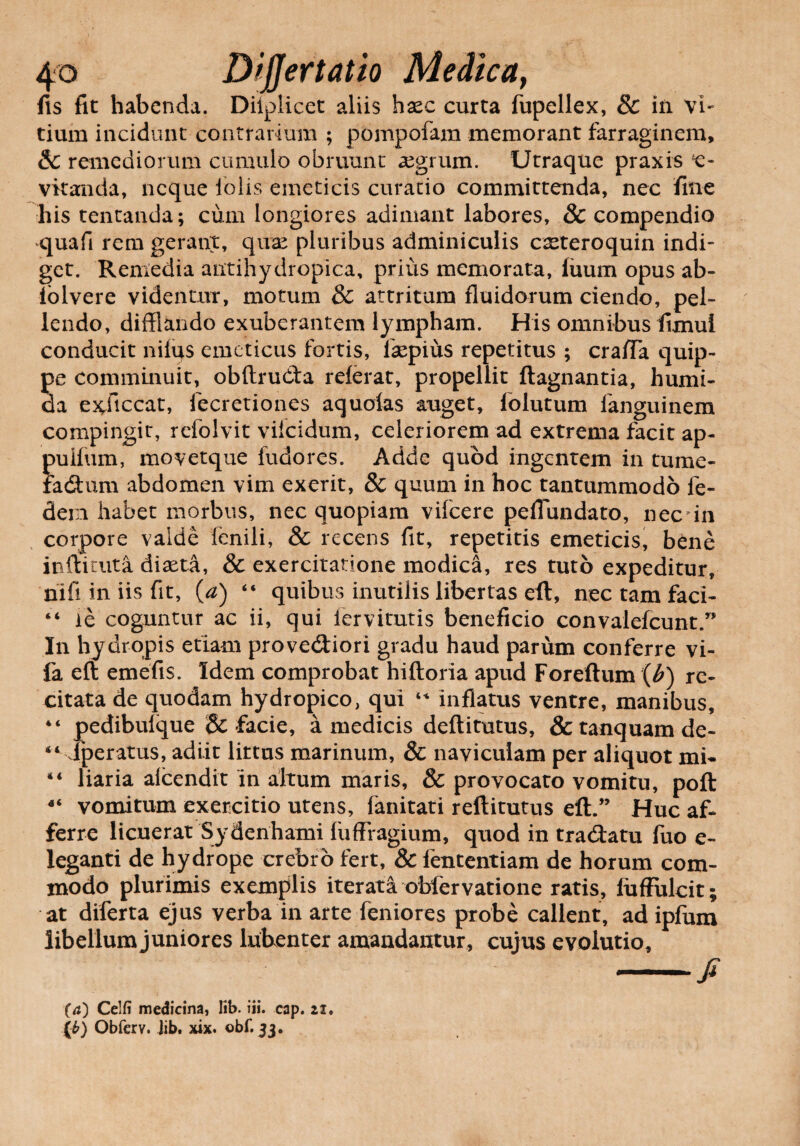 fis fit habenda. Diiplicet aliis hxc curta fupellex, & in vi¬ tium incidunt contrarium ; pompofam memorant farraginem, &C remediorum cumulo obruunt aegrum. Utraque praxis e- vitanda, neque lolis emeticis curatio committenda, nec fine his tentanda; cum longiores adimant labores, & compendio quafi rem gerant, quae pluribus adminiculis caeteroquin indi¬ get. Remedia antihydropica, prius memorata, fuum opus ab- lolvere videntur, motum & attritum fluidorum ciendo, pel¬ lendo, difflando exuberantem lympham. His omnibus fimui conducit nifqs emeticus fortis, faepius repetitus ; craiTa quip¬ pe comminuit, obftrudta referat, propellit ftagnantia, humi- da exiiccat, fecretiones aquofas auget, folutum fanguinem compingit, refolvit vilcidum, celeriorem ad extrema facit ap- pullum, movetque fudores. Adde quod ingentem in tume- fa<ftum abdomen vim exerit, & quum in hoc tantummodo fe- dern habet morbus, nec quopiam vifcere peflundato, nec 'in corpore valde fenili, & recens fit, repetitis emeticis, bene inftituta diaeta, & exercitatione modica, res tuto expeditur, riifi in iis fit, (a) “ quibus inutilis libertas eft, nec tam faci- “ le coguntur ac ii, qui fervitutis beneficio convalefcunt.” In hydropis etiam provedtiori gradu haud parum conferre vi- fa eft emefis. Idem comprobat hiftoria apud Foreftum {b) re¬ citata de quodam hydropico, qui “ inflatus ventre, manibus, pedibulque & facie, a medicis deftitutus, & tanquam de- lperatus, adiit littus marinum, & naviculam per aliquot mi¬ liaria alcendit in altum maris, & provocato vomitu, poft 4‘ vomitum exercitio utens, fanitati reftitutus eft.” Huc af¬ ferre licuerat Sydenhami fuffragium, quod in tratftatu fuo e- leganti de hydrope crebro fert, & lententiam de horum com¬ modo plurimis exemplis iterata obfervatione ratis, fuffulcit; at diferta ejus verba in arte feniores probe callent, ad ipfum libellum juniores lubenter amandantur, cujus evolutio, -fi i« <u 4 4 (4) Celfi medicina, lib. iii. cap. 21,
