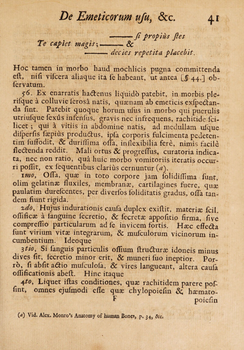-* fi propius fles Te capiet magis-,-- Sc —-decies repetita placebit. Hoc tamen in morbo haud mochlicis pugna committenda eft, nifi vifcera aliaque ita fe habeant, ut antea [$ 44.] ob- fervatum. 56• Ex enarratis hactenus liquido patebit^ in morbis ple* rifque a colluvie ferosa natis, quaenam ab emeticis exlpedtan- da fint. Patebit quoque horum ullis in morbo qui puerulis utriulque fexus infeiifus, gravis nec infrequens, rachitide fci- licet ; qui a vitiis in abdomine natis, ad medullam ufque dilperfis faepius produdtus, ipla corporis fulcimenta pedeten- tim fuffodit, & duritfima olTa, inflexibilia fere, nimis facile fledtenda reddit. Mali ortus 8c progreffus, curatoria indica¬ ta, nec non ratio, qua huic morbo vomitoriis iteratis occur¬ ri poffit, ex fequentibus clarius cernuntur (a). imo. Offa, quae in toto corpore jam lolidiflima ftmt, olim gelatinae fluxiles, membranae, cartilagines fuere, quae paulatim durefcentes, per diverfos foliditatis gradus, offa tan¬ dem fiunt rigida. eudo. Hujus indurationis caufa duplex exiflit, materiae fcih offificae a languine fecretio, & fecretae appofitio firma, fi ve compreffio particularum adfe invicem fortis. Hxc effedta funt virium vitae integrarum, & mufculorum vicinorum in¬ cumbentium. Ideoque Itio, Si fanguis particulis offium ftrudturae idoneis minus dives fit, lecretio minor erit, & muneri luo ineptior. Por¬ ro, fi abfit adiio mufculofa, & vires langueant, altera caufa ofiificationis abeft. Hinc itaque 4Liquet iftas conditiones, quas rachitidem parere pof- fint, omnes ejufmodi efte quae chylopoiefin &; hsemato- E poiefin 00 Vid. Alex. Monro’s Anatomy of human Bones, p. 34, &c.