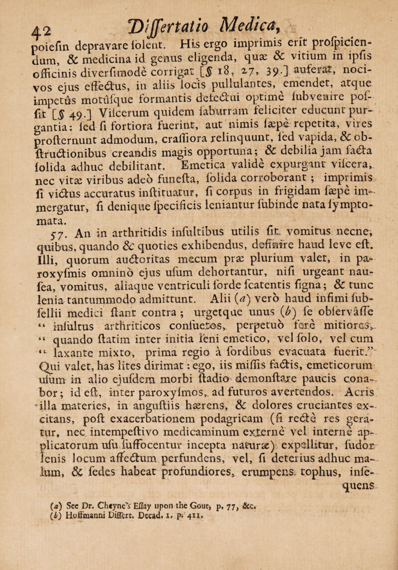 poiefin depravare iolent. His ergo imprimis erit profpicicn- dum, & medicina id genus eligenda, quae & vitium in ipfis officinis diverfimode corrigat [5 18, 2.7, 39.] auferas, noci¬ vos ejus effedtus, iu aliis locis pullulantes, emendet, atque impettis motuique formantis deledui optime fubveaixe pof- fjt [5 49.] Viicerum quidem faburram feliciter educunt pur¬ gantia: fed fi fortiora fuerint, aut nimis laepe repetita, vires profternunt admodum, craffiora relinquunt, ied vapida, & ob- Brudionibus creandis magis opportuna; & debilia jam fa&a lolida adhuc debilitant. Emetica valide expurgant vilcera, nec vitte viribus adeo funefta, folida corroborant ; imprimis , fi vi&us accuratus inftituatur, fi corpus in frigidam faepe im¬ mergatur, fi denique fpecificis leniantur fubinde nata lympto- mata. 57. An in arthritidis infultibus utilis ht. vomitus necne, quibus, quando & quoties exhibendus, defikfre haud leve eft. Illi, quorum au&oritas mecum prse plurium valet, in pa¬ ro xyfmis omnino ejus ufum dehortantur, nifi urgeant nau- fea, vomitus, aliaque ventriculi forde fcatentis figna; & tunc lenia tantummodo admittunt. Alii (a) vero haud infimi fub- feliii medici flant contra ; urget que unus (b) fe obiervafie 44 iniultus arthriticos confuetos, perpetuo fere mitiores^ 46 quando flatim inter initia leni emetico, vel folo, vel cum ‘4 laxante mixto, prima regio a fordibus evacuata fuerit.” Qui valet, has lites dirimat: ego, iis miffis fadtis, emeticorum uliim in alio ejufdem morbi ftadio demo nft axe paucis cona- bor; id eft, inter paroxyfmos,, ad futuros avertendos. Acris illa materies, in anguftiis hserens, & dolores cruciantes ex¬ citans, poft exacerbationem podagricam (fi redte res gera¬ tur, nec intempeflivo medicaminum exjterne vel interne ap¬ plicatorum ufu fuffocentur incepta naturse) expellitur, fudor; lenis locum atfedum perfundens, vel, fi deterius adhuc ma¬ lum, & fedes habeat profundiores, erumpens tophus, infe- queas (a) See Dr. Cheyne^s EUay upon the Gour, p, 77, (b) Hoffmanni Diflcrt. Dscad. x. pf 4x1»