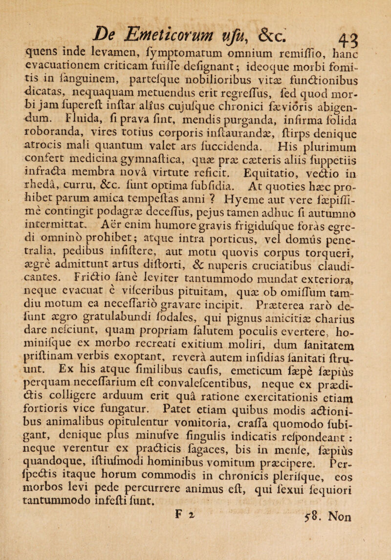 quens inde levamen, fymptomatum omnium remiffio, hanc evacuationem criticam fuiiTe defignant; ideoque morbi fomi¬ tis in fanguinem, partelque nobilioribus vita: funSionibus dicatas, nequaquam metuendus erit regrelTus, fed quod mor¬ bi jam fupereft inftar alius cujufque chronici fxvioris abigen¬ dum. Fluida, fi prava fint, mendis purganda, infirma folida roboranda, vires totius corporis iuftaurandx, ftirps denique atrocis mali quantum valet ars fuccidenda. His plurimum confert medicina gymnaftica, quae prae exteris aliis firppetiis infradla membra nova virtute reficit. Equitatio, vedtio in rheda, curru, &c. fiint optima fu b fi dia. At quoties haec pro¬ hibet parum amica tempeftas anni ? Hyeme aut vere fxpifii- me contingit podagrae decelTus, pejus tamen adhuc fi autumno intermittat.. Aer enim humore gravis frigidufque foras egre¬ di omnino prohibet; atque intra porticus, vel domus pene¬ tralia, pedibus infiftere, aut motu quovis corpus torqueri, aegre admittunt artus diftorti, Sc nuperis cruciatibus claudi¬ cantes. Fridtio fane leviter tantummodo mundat exteriora, neque evacuat e vifceribus pituitam, quae ob omifTum tam- diu motum ea neceiTario gravare incipit. Praeterea raro de- funt aegro gratulabundi fodales, qui pignus amicitiae charius dare nefciunt, quam propriam lalutem poculis evertere, ho- minifque ex morbo recreati exitium moliri, dum fanitatem priftinam verbis exoptant, revera autem infidias ianitati ftru- unt. Ex his atque fimilibus caufis, emeticum fxpe faepius perquam neceftarium eft convalefcentibus, neque ex praedi- dfis colligere arduum erit qua ratione exercitationis etiam fortioris vice fungatur. Patet etiam quibus modis asioni¬ bus animalibus opitulentur vomitoria, craiTa quomodo fubi- gant, denique plus minufve fingulis indicatis refpondeant : neque verentur ex pradhcis fagaces, bis in menle, fxpius quandoque, iftiulmodi hominibus vomitum prxcipere. Per- fpeSis itaque horum commodis in chronicis plerilque, eos morbos levi pede percurrere animus eft, qui 1'exui fequiori tantummodo infefti funt. F i 58. Non