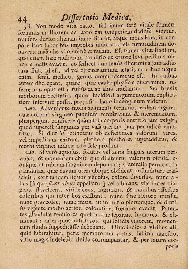 44- Differ tat io Medica, 58. Non modo vitse ratio, fed ipfum fere vitale flamen, foeminis molliorem ac laxiorem temperiem dediffe videtur, nifi fors durior alienam impertita fit, atque mens fana, in cor¬ pore fano laboribus improbis indurato, eis firmitudinem do¬ naverit mafculx vi omnino aemulam. Eft tamen vitae ftadium, quo etiam hsec mulierum conditio ex errore levi peffimis ob¬ noxia malis evadit; eo fcilicet quo lexus difcrimina jam adfu- tura fint, id eft, ad vel circiter annum aetatis 15* : huc ufque enim, fenfii medico, genus unum idemque eft. In quibus autem difcrepant, quare, quae caufae phyficas difcriminis, re¬ ferre non opus eft ; fufiusea ab aliis tradlantur. Sed brevis morborum recitatio, quum lucidiori argumentorum explica¬ tioni infervire poffit, propofito haud incongruum videtur. imo, Adveniente molis augmenti termino, eadem organa, quae corpori virgineo pabulum miniftrarunt & incrementum, plus pergunt conficere quam fola corporis nutritio jam exigit; quod fupereft fanguinis per vafa uterina jam periodice emit¬ titur. Si diutius retineatur ob deficientes vaforum vires, vel impeditum exitum, plethora plethorx fuperadditur, & morbi virginei indicia cito fefe produnt. xdo, Si vero aquofus, folutus vel acris fanguis uterum per¬ vadat, & momentum abfit quo dilatentur valorum ofcula, e- bufque ut rubrum fanguinem deponant; is lateralia permeat, in glandulas, quas cavum uteri ubique obfident, infunditur, crafi- fefcit; exit tandem liquor vifcolus, colore diverfus, nunc al¬ bus [a quo fluor albus appellatur] vel albicans, vix lintea tin¬ gens, flavelcens, virideicens, nigricans, & ommbus affedlus coloribus qui inter hos exiftunt; nunc fine loetore tranfit, nunc graveolet; nunc mitis, ut in initio plerumque, & diuti¬ us vigente morbo acrior, coloratior, foetidior evadit. Paten¬ tes glandulas tenuiores quofcunque feparant humores, & eli¬ minant ; inter quos nutritivos, qui folidis vigorem, momen¬ tum fluidis fuppeditaffe debebant. Hinc indies a viribus ali¬ quid fubtrahitur, perit membrorum virtus, labitur digeftio, vitio magis indelebili fluida corrumpuntur, & per totum cor¬ poris