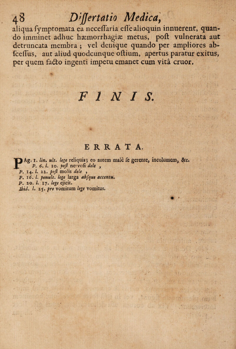 aliqua fymptomata ea neceffaria efiealioquin innuerent, quan- do imminet adhuc haemorrhagiae metus, poft vulnerata aut detruncata membra ; vel denique quando per ampliores ab- fceflus, aut aliud quodcunque oftium, apertus paratur exitus, per quem fa&o ingenti impetu emanet cum vita eruor. FINIS. ERRATA. 3 Agi 1. lin. ult, lege reliquis; eo autem male fe gerente, incolumem, &c. P. 6, l. 10. poft nervofi dele , P. 14. /. 11. poft molis dele , P, 16. I. penult. lege larga abfque accentu. p., 20. I. 17. lege ejicit. Ibid. U 2j. vomitum Vomitus.