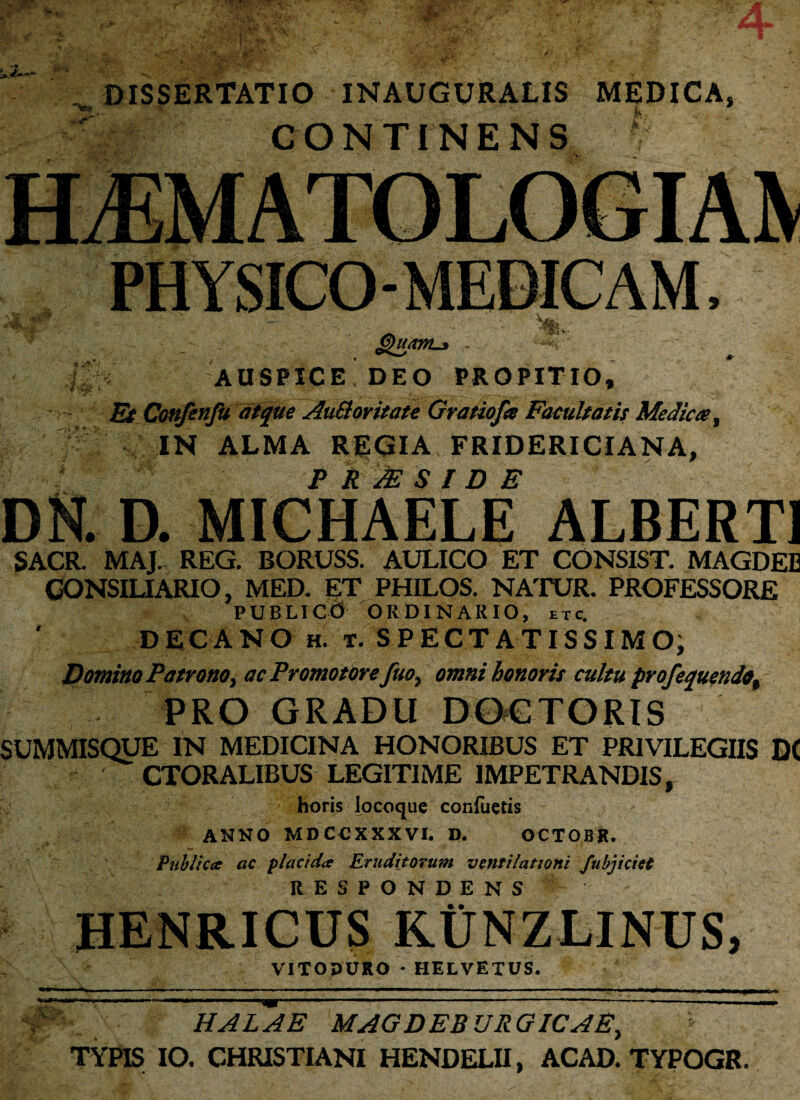 / ’ « .\ * ... / - ^ . t; * • '• n ■ \_ s _ DISSERTATIO INAUGURALIS MEDICA, CONTINENS AUSPICE DEO PROPITIO, £Jp Confenfu atque Au&oritate Gratiofa Facultatis Medica, IN ALMA REGIA FRIDERICIANA, P R JE S I D E DN. D. MICHAELE ALBERT1 SACR. MAJ. REG. BORUSS. AULICO ET CONSIST. MAGDEE CONSILIARIO, MED. ET PHILOS. NATUR. PROFESSORE PUBLICO ORDINARIO, £Tc. DECANO h. t. SPECTATISSIMO; Domino Patrono, ac Promotorefuo, omni honoris cultu profequendo, PRO GRADU DOGTORIS SUMMISQUE IN MEDICINA HONORIBUS ET PRIVILEGIIS DC CTORALIBUS LEGITIME IMPETRANDIS, horis locoque conflictis ANNO MD CCXXXVI. D. OCTOBR. Publica ac placida Eruditorum ventilationi fubjicict RESPONDENS HENRICUS KUNZLINUS, VITODURO * HELVETUS. . ■■ — .'■«* - — ■■■■i' m ■iw»1 ■■ . ■■■■■ '■■■' 1 ■■ — 1 ■ —■M**+ i.-TT .fr> —■■ ■ nn- I — «■ mm ————■ ■■ ■■■■ ■ ■ ■ — '■ —- — -»■■■-. - nwm >Vi” HALAE MAGDEBURGICAE, TYPIS IO. CHRISTIANI HENDELII, ACAD. TYPOGR.