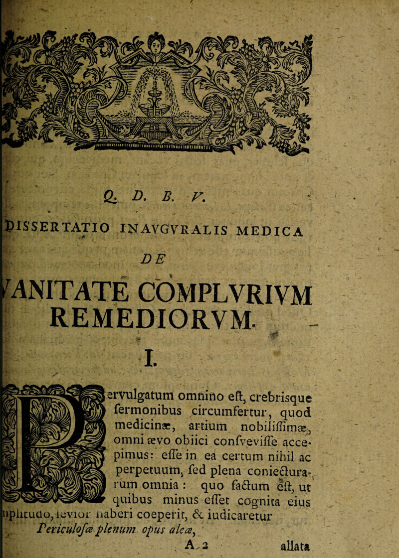 & D. B. F. '*' / * « J»—' . ' - t • ■* . . V Dissertatio inavgvralis medica DE CQMPLVRIVM REMEDIORVM. I. E ervulgatum omnino efc, crebrisque Termonibus circumfertur, quod medicina, artium nobiliffima, omni sevo obiici confveviffe acce¬ pimus: effein ea certum nihil ac perpetuum, fed plena conieclura- rum omnia : quo faflum eft, ut quibus minus effet cognita eius vior naberi coeperit, & iudicaretur npiicuao, i Peticulofce plenum opus alea. <1