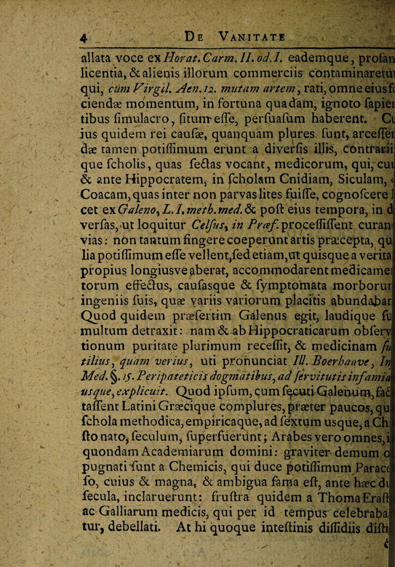 allata voce ex Horat. Carm. II, od. 1. eademque, profan licentia, & alienis illorum commerciis contaminaretui qui, cumVirgiLAai.ii. mutam artem > rati, omne eius fi ciendae momentum, in fortuna quadam, igtioto lapiet: tibus fimulacro, fitunreffe, perfuafum haberent. Cv ius quidem rei caufae, quanquam plures fuot* arcefleij dae tamen potiffimum erunt a diverfis illis, Contrarii! que fcholis, quas fe£tas vocant, medicorum, qui, cui & ante Hippocratem, in fcholam Cnidiam, Siculam, < Coacam,quas inter non parvas lites fuifle, cognofcere ] cet QxGa/eno^ L. Lmetb.med.Sc poft eius tempora, in d verfas, ut loquitur Celfus^ in Praf procefliflent curam vias: non tantum fingere coeperunt artis praecepta, qu lia potiffimum efie vellent,fed etiam,ut quisque a verita propius longiusve aberat, accommodarent medicamei torum effe&us, caufasque & fymptomata morborur ingeniis fuis, quae variis variorum placitis abundabar Quod quidem praefertim Galenus egit, laudique fu multum detraxit: nam& abHippocraticarum obferv tionum puritate plurimum receffit, & medicinam fu tilius, quam verius, uti pronunciat IU. Boer ha ave, In MecL §. /j. Peripateticis dogmatibus, ad fervi tutis infamia usque,explicuit. Quod ipfum, cumf^cuti Galenum, fa£ taffent Latini Grsecique complures, praeter paucos, qu fchola methodica, empiricaque, ad fextum usque, a Ch: ftonato,feculum, fuperfuerunt ; Arabes vero omnes,i quondam Academiarum domini: graviter demum o pugnati funt a Chemicis, qui duce potiffimum Parace fo, cuius & magna, & ambigua fama eft, ante ha?cdi fecula, inclaruerunt: fruftra quidem a ThomaErafl ac Galliarum medicis, qui per id tempus celebraba tur, debellati. At hi quoque inteftinis diffidiis difh v i > J s i