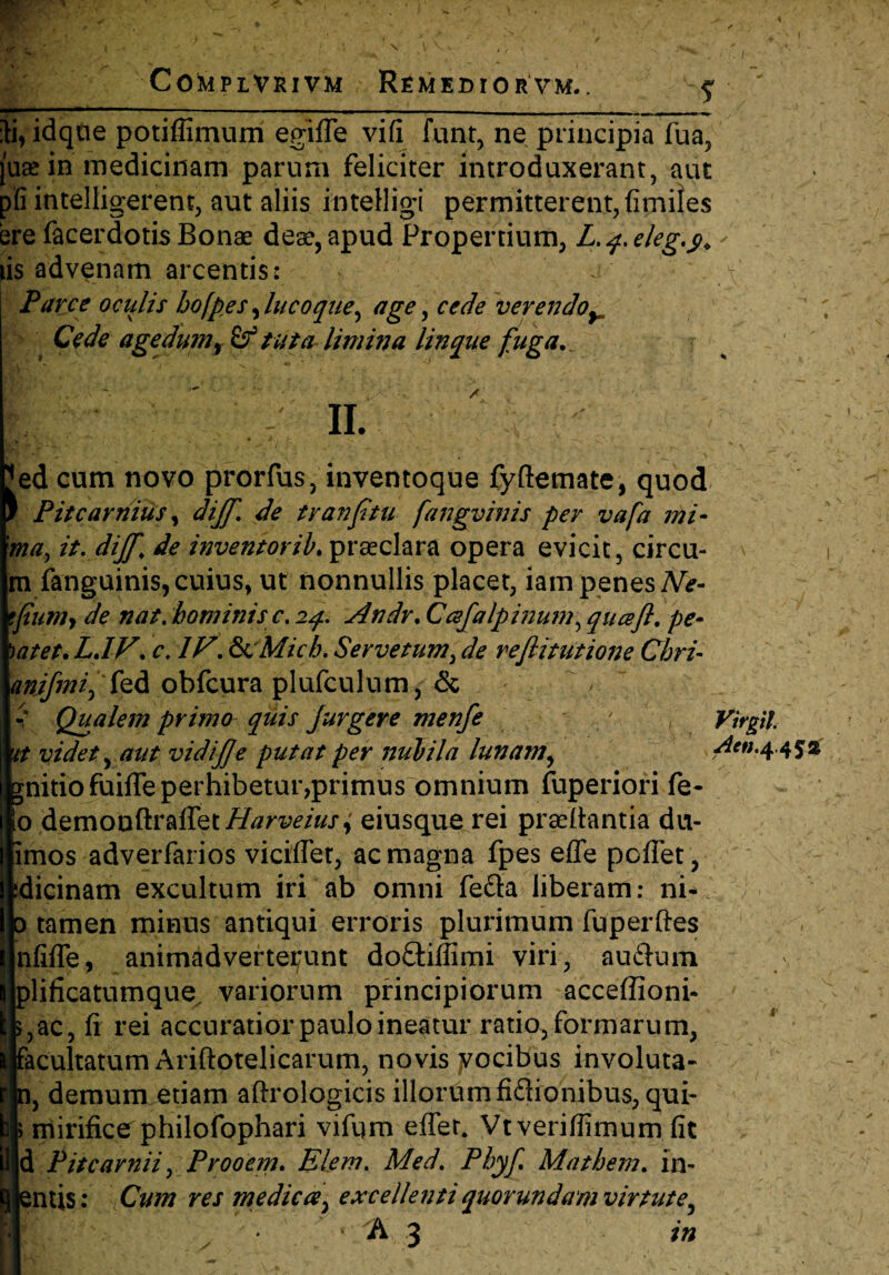 r>- *-* Complvrivm Remedior vm. }i, idque potiffimum egiffe vi(i funt, ne principia fua, juge in medicinam parum feliciter introduxerant, aut p'fi intelligerent, aut aliis intelligi permitterent, (imites ere facerdotis Bonae deae, apud Propertium, L.q. e/eg.y. tis advenam arcentis: Parce ocitlis hofpes, luco que, age, cede verendoy Cede agedumy£f tuter limina linque fuga. II. A Fed cum novo prorfus, inventoque fyftemate, quod / Pitcarnius, dijf. de tv an fi tu fangvinis per vafa mi¬ ma, it. dijf. de inventor//'.praeclara opera evicit, circu- mfanguinis, cuius, ut nonnullis placet, iam penes Ne- tfiumy de nat. hominis c. 24. Andr. Cafalpinum, qnceft. pe- )atet. LJV. c.lV. &cMicb. Ser ve tum, de reflitutione Chri- anjfmi, fed obfcura plufculum, & Qualem primo quis Jurgere menfe it videt, aut vidij]e putat per nubila lunam, gnitiofuiffe perhibetur,primus omnium fuperiori fe- o demonftraffetHarveius; eiusque rei praedantia du- imos adverfarios viciffet, ac magna fpes effe pcfTet , dicinam excultum iri ab omni fe&a liberam: ni- tamen minus antiqui erroris plurimum fuperftes nfiffe, animadverterunt doftiffimi viri, auflum lificatumque variorum principiorum acceffioni- ,ac, (i rei accuratior paulo ineatur ratio, formarum, acultatum Ariftotelicarum, novis yocibus involuta- , demum etiam aftrologicis illorum fiftionibus, qui- |i mirifice philofophari vifqm effet. Vtveriffimum (it d Pitcavnii, Prooem. Elem. Med. Phyf Mathem. in- ntis; Cum res medica:, excellenti quorundam virtute, * 3 ' wm Virgil. Atn. 4.453; m