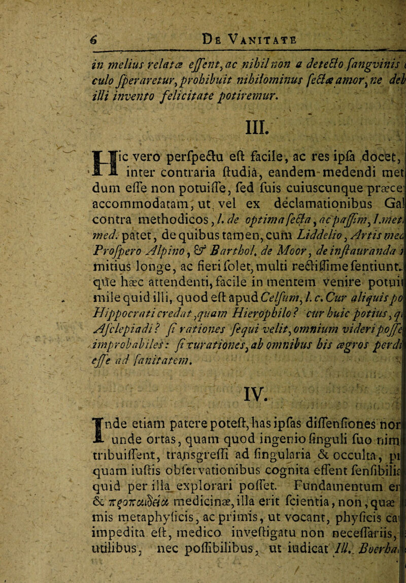 — 1 ,l,w r ~ ~ 1111 in melius relata effient, ac nihil non a deteElo fangvinis < culo /peraretur, prohibuit nihilominus fecla amor\ne dei illi invento felicitate potiremur♦ hi. Iic vero perfpe&u eft facile, ac res ipfa docet inter contraria ftudia, eandem* medendi me dum effe non potuifte, fed fuis cuiuscunque praece accommodatam, ut, vel ex declamationibus Ga contra methodicos, L de optima fe£ta, acpajfim, J.met* med. patet, de quibus tamen, cum Liddelio, Artis meo Profpero Alpino, Barthol\ de Moor, deinflauranda mitius longe, ac fierifolet,multi refliffimefentiunt*. qfte haec attendenti, facile in mentem venire potui mile quid illi, quod eft apud Celfum, /. c. Cur aliquispo Hippocrati credat,quam Hierophilo? cur huic potius, q Afclepiadi? fi rationes fiequi velit, omnium videri pofifie\ improbabiles: fi rurationes, ab omnibus his agros perdi effe ad [an it at em. IV. Inde etiam patere poteft, has ipfas diflenfiones nor: unde ortas, quam quod ingenio finguli fuo ni ni tribuiffent, transgreffi ad fingularia & occulta, pt quam iuftis obiei vationibus cognita effient fenfibilit quid per illa explorari poffiet. Fundamentum er 6c ngoTrutieitt medicinae,illa erit fidentia, non, quae mis metaphyficis, ac primis, ut vocant, phyficis cai impedita eft, medico inveftigatu non neceffiariis, utilibus 3 nec poflibilibus. ut iudicai IU. Boerha\