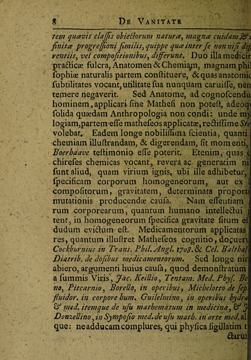 tem quavis clajfls obietlorum natura, magna cuidam0i finita progreffloni fimilis, quippe qua inter fe non niji dij) rentiis, vel compojitionibus, differunt. Duo illamedicir pradicse fulcra, Anatomen&Chemiyn, magnam phi! fophiae naturalis partem conftituere, Sequas anatomic fubtilitates vocant,utilitateTua nunquam caruilfe, nen temere negaverit. Sed Anatome, ad cognofcendu hominem, applicari fine Mathefi non potefi, adeoqi folida quaedam Anthropologia non condi: unde mj logiam,partem efie mathefeos applicatae, rediffime Ste volebat^ Eadem longe nobiliflima fcientia, quanti : chemiam illuflrandam, & digerendam, fit momenti,. Boerbaave teftimonio efie poterit. Etenim, quas k chirefes chemicas vocant, revera ac generarim ni funt aliud, quam virium ignis, ubi ille adhibetur, (pecificam corporum homogeneorum, aut ex 1 compofitorum, gravitatem, determinata proporti mutationis producendae caufa. ^ Nam eflentiam rum corporearum, quantum humano intelledui f tent, in homogeneorum fpecifica gravitate fitum efj dudum evidumr eft. Medicamentorum applicatas res, quantum illuftret Mathefeos cognitio, do^uen Cockburnius in Trans. PhiL Angi. lyotf.&c Cei. Bahbaf Diatrib. de doflbus medicamentorum. Sed longe nir abiero, argumenti huius caufa, quod demoqftratum a fummis Viris, Jac. KeiUio, Tentam. Med. Phy f. Be no, Pitcarnio, BoyeUo, in operibus, Micbelotto de fep fluidor, in corpore bum. Guilelmino, in operibus hydra med. item que de uju mathematum in medicina, (f $ DonzeUino, in Sympojio med. de ufu matb. in arte med. ali que: ne adducam complures, qui phyfica figillatim t , > , daruit x' ' t ' s •;>./. •' v. I J •