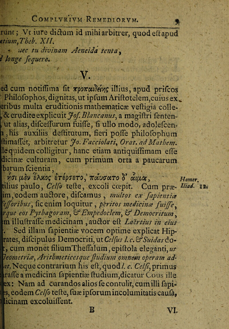 | ■ . COMPIVRIVM RemRBTORVM. f runc; Vt iure diftum id mihi arbitrer, quod edapud mumfThel. XII. - nec tu divinam Aeneida tenta, i longe fequere. s V&ii ' ' ' . \ v. -. \ ^ N ■ i t' * — < ed cum notiflima fit rpoxoc^vi; illius, apud prifcos u Philofophos, dignitas, ut ipfum Ariftotelem,cuius exv eribus multa eruditionis mathematicae veftigia colle- , & erudite explicuit Joj. Blancanus, a magidri fenten- , ut alias, difcelFurum fuiffe, fi ullo modo, adolefcen- i, His auxiliis dedi tutum, fieri pofle philofophum ftimafiet, arbitretur ff-o.Facciolati, Orat, ad Matbem. lequidemcolligitur, hanc etiam antiquiffimam efie dicinse culturam, cum primum orta a paucarum barumfcientia, , ^ , YjGl (JjSV eAKQS STSpiTSTOJ KclvVtttO V dct[A0£, * Homer. tilius paulo, Celfo tede, excoli ccepit. Cum prae- .x*» im,eodem au&ore, difcamus , multos ex:fapiemice eJToribus, ficenim loquitur , ptritos medicince fuijfe, rque eos Pythagoram, cf Empedoclem, Democritum, tn illudrafie medicinam , au£lor ed Laertius in eius . Sed illam fapientise vocem optime explicat Hip- rates, difcipulus Democriti, ut Celfus 1. c. ZfSuidas do- t, cum monet filiumTheflalum,epidola eleganti, reometritey Arithmetices que fludium omnem opera?n ad- ///.Nequecontrarium his ed,quod/, c. Celfi,primus trade a medicina fapientke dudium,dicatur Cous ille jjex: Nam ad curandos alios fe contulit, cum illi fapi- §s, eodem Celfo tede, fuae ipforum incolumitatis caufa, ipicinam excoluiflent. | ' B ' X/ ' VL