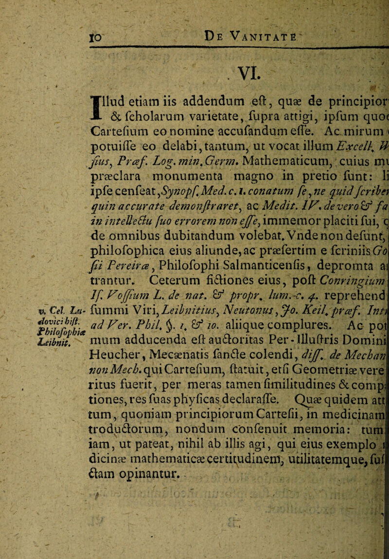 ' ' ' V vi. 4 Illud etiam iis addendum eft, quae de principior’ & fcholarum varietate, fupra attigi, ipfum quoc Gartefium eo nomine accufandum effe. Ac mirum < potuiffe eo delabi, tantum, ut vocat illum Excelle U pus, Praf Log.min.Germ. Mathematicum, cuius mi praeclara monumenta magno in pretio funt: li ipfe cenfeat,Synopf. Med. c. i. conatum fe, ne quidfcrihey quin acclarate demon(Iraret, ac Medit. 1F* de vero Zf fa in intelleSlu fuo errorem noii ejfe, immemor placiti fui, c de omnibus dubitandum volebat. Vnde non defunt, philofophica eius aliunde,ac praefertim e fcriniis(7d fi Pereiree, Philofophi Salmanticenfis, depromta ai trantur. Ceterum fiftiones eius, poflt Conringium If. Foffium L. de nat. £? propr. lum.-c. q. reprehend u Cei. Lu- fummi Wn^Leihnitius^ NeutonusKeil. prcef. Inu ad Fer. Pbil. §. i, 10. aliique complures. Ac pot Leibnlt.n* nium adducenda e(t audloritas Per-Illuftris Domini Heucher, Mecaenatis fanfle colendi, dijf. de Mechan ^«Af^.quiCartefium, ftatuit,etfiGeometrisevere ritus fuerit, per meras tamenfimilitudines 6ccompi tiones, res fuas phyficas declaraffe. Quae quidem att tum, quoniam principiorum Cartefii, in medicinam trodu&orum, nondum confenuit memoria: tum iam, ut pateat, nihil ab illis agi, qui eius exemplo i dici nae mathematicae certitudinem, utilitatemque, fu(I diam opinantur, - ’ / I ^ . • j. / ^ ... - >... ,, ' - • ^ r. ,# WjK N . - ‘ ' 1