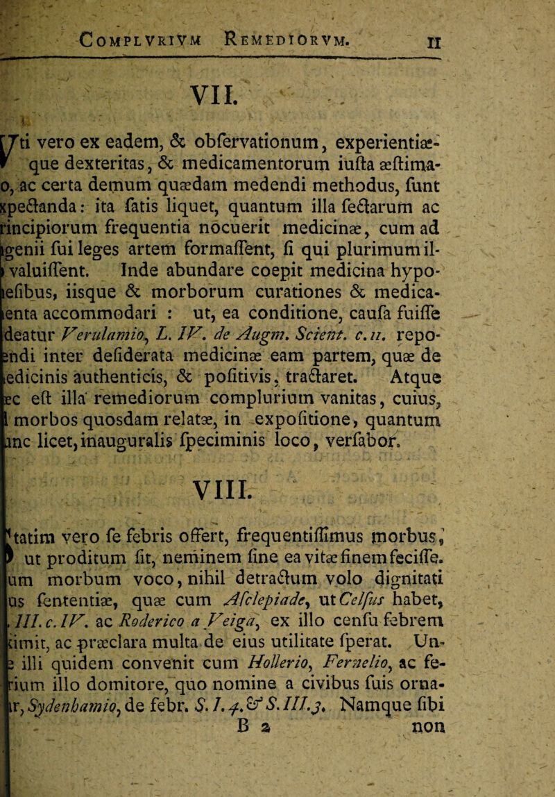 VII. . ■ 11. \ - * v - V ** • ^ . ■ • [Tti vero ex eadem, & obfervationum, experientiae- V que dexteritas, & medicamentorum iufta aeftima- o, ac certa demum quadam medendi methodus, funt xpe&anda: ita fatis liquet, quantum illa fe&arum ac rincipiorum frequentia nocuerit medicinae, cum ad ^genii fui leges artem formaffent, fi qui plurimum il- ) valuiflent. Inde abundare coepit medicina hypo- tefibus, iisque & morborum curationes & medica- enta accommodari : ut, ea conditione, caufa fuiffe deatur Verulamio, L. IV, de Augm, Scient. c, //. repo- ndi inter defiderata medicinae eam partem, quae de edicinis authenticis, & pofitivis, traftaret. Atque c eft illa remediorum complurium vanitas, cuius, morbos quosdam relatae, in expolitione, quantum anc licet, inauguralis fpeciminis loco, verfabor. VIII. tatim vero fe febris offert, frequentiflimus morbus, 1 ut proditum fit, neminem fine ea vitae finem feciffe. um morbum voco, nihih detra&um volo dignitati as fententiae, quae cum Afclepiade, ut Celfus habet, III. c. IV, ac Roderico aVeiga] ex illo cenfu febrem ;imit, ac praeclara multa de eius utilitate fperat. Un- i illi quidem convenit cum Hollerio, Fernelio^ ac fe- ’ium illo domitore, quo nomine a civibus fuis orna* ir, Sydenhamio, de febr. S. L & S. IIIj. Namque fibi B % non