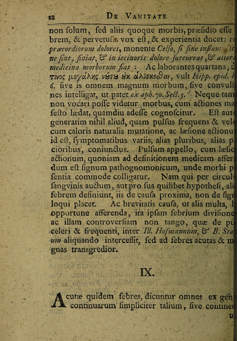 ' \ j X v ^ • , j £ 12 De: Vanitate non foliim, fed aliis quoque morbis, prsefidio effe brem, & pervetufia vox eft, & experientia docet: n pr acor diorum dolores, monente Celfo,fi fine infiam fift ne fint, finiat, 8° in iecinoris dolore fuccurrat fidf alion medicina morborum fiat : Ac laborantes quartana, i rtvoc v£<ra 8K dhlausSaty vult Hipp. epid. 7 d five is omnem magnum morbum, fiye convuli nes intelligat, ut patet apb. qo.Se&.j.y Neque tam non vocat;i poffe videtur morbus, cum ariiones ma fefto lsedat, quamdiu adeffe cognofcitur. Eft aut< generatim nihil aliud* quam pulfus frequens'& vel< cum caloris naturalis mutatione, ac laefione ariionu id eft, fymptomatibus variis, alias pluribus, alias p cioribus, coniunrius. Pulfum appello, cum laefic ariionuin, quoniam ad definitionem medicam afferj dum eft fignum pathognombnkurn,unde morbi pi fentia commode colligatur* Nam qui per circuli fangvinis aurium, aut pro fua quilibet hypothefi,ali; febrem definiunt, iis de caufa proxima, non de figi loqui placet* Ac brevitatis caufa; ut alia multa, 1 opportune afferenda, ita ipfam febrium divifionei ac illam controverfiam non tango, quae de pv celeri & frequenti, inter ///. Hofmannum, B. Sta um aliquando interceffit, fed ad febres acutas & m gnas. transgredior» ' ' ^ IX. Acutae quidem febres/dicuntur omnes ex gen continuarum fimpliciter talium , five corumei u