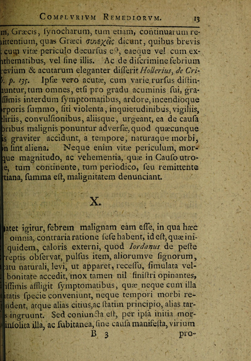 m, Grsecis, lynocharum, tum edam, continuarum re- mtentiutn, quas Graeci rjuvB)^ dicunt, quibus brevis ;cuip vitae periculo decurfus e^, eaeque vel cum ex* lthematibus, vel fine illis. Ac de difcrimine febrium evium & acutarum eleganter differiiHoUeriusy de Cri- p. /#. Ipfae vero acutee, cum varie rurfus diltin- Hintur,tum omnes, etfi pro gradu acuminis fui, gra- ffimis interdum fymptomatibus, ardore, incendioque rporis fummo, fiti violenta, inquietudinibus,vigiliis, liriis, convulfionibus, aliisque, urgeant, ea de caufa nbus malignis ponuntur adverfe, quod quascunque s graviter accidunt, a tempore, naturaque morbi, nfint aliena* Neque enim vitae periculum, mor- ue magnitudo, ac vehementia, quae in Caufo utro- e, tum continente, tum periodico, feu remittente tiana, fumma eft, malignitatem denunciant. x. atet igitur, febrem malignam eam efle, in qua hae omnia, contraria ratione lefe habent, id eft, quae ini- quidem, caloris externi, quod Iordanus de pefte reptis obfervat, pulfus item, aliorumve lignorum, atu naturali, levi, ut apparet, recellit, limulata vel- bonitate accedit, mox tamen nil finiftri opinantes, iffimis affligit fymptomatibus, quae neque cum illa itatis fpecie conveniunt, neque tempori morbi re- ndent, atque alias citius,ac ftatim principio, alias tar- s ingruunt. Sed eoniunfta eft, per ipia initia mor- inlohta illa, ac fubitanea, fine caufa manifelta, virium B 3 pro-