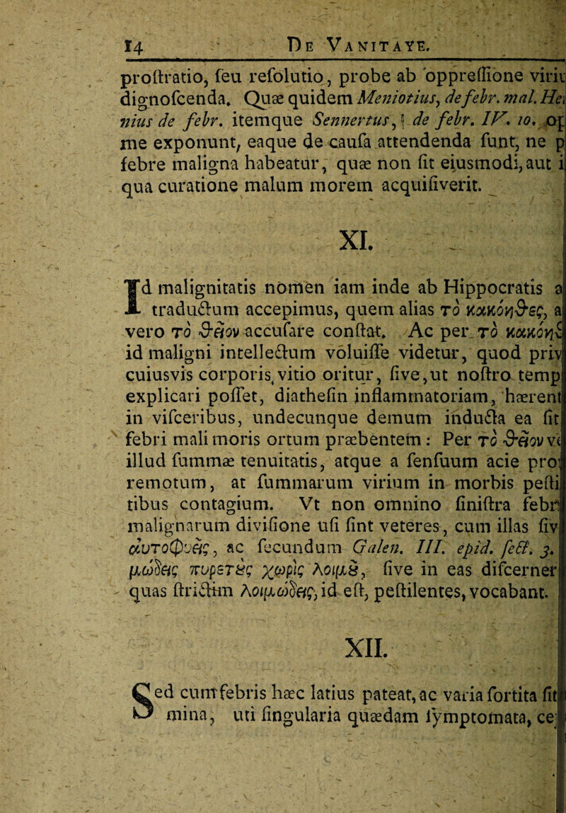 profiratio, feu refolutio, probe ab 'oppreflione virii dignofcenda. Quae quidem Meniotius, defebr. mal Hei nius de febr. itemque Sennertusf de febr. IF. 10. 041 me exponunt, eaqu-e de caufa attendenda funt, ne p febre maligna habeatur, quae non fit eiusmodi, aut ij qua curatione malum morem acquifiverit. . * - * . m XI. I ,) ' ■ _ -f - >. ,1 Id malignitatis nomen iam inde ab Hippocratis a traduftutn accepimus, quem alias ro komovi&sq, a vero t6 &fiov accufare confiat. Ac per_ ro noMovii id maligni intelleftum voluifle videtur, quod priv cuiusvis corporis,vitio oritur, five,ut noftro temp explicari pofiet, diathefin inflammatoriam,haerent in vifceribus, undecunque demum ihdufla ea fit febri mali moris ortum praebentem: Per to &etovvi illud fummae tenuitatis, atque a fenfuum acie proi remotum, at fummarum virium in morbis pefti tibus contagium. Vt non omnino finiftra febri malignarum divifione ufi fint veteres , cum illas fivj eiVToQoiis, ac fecundum Galen. Ili. epid. feSt. 3. fAwfe? 7rvpsT&g %(opk hoiixS, five in eas difcernerl quas ftridhn Acu/xoife^id eft, peftilentes, vocabant. I xil I Sed cuntfebris haec latius pateat, ac varia fortita fitl mina, uti Angularia quaedam iymptomata, cel