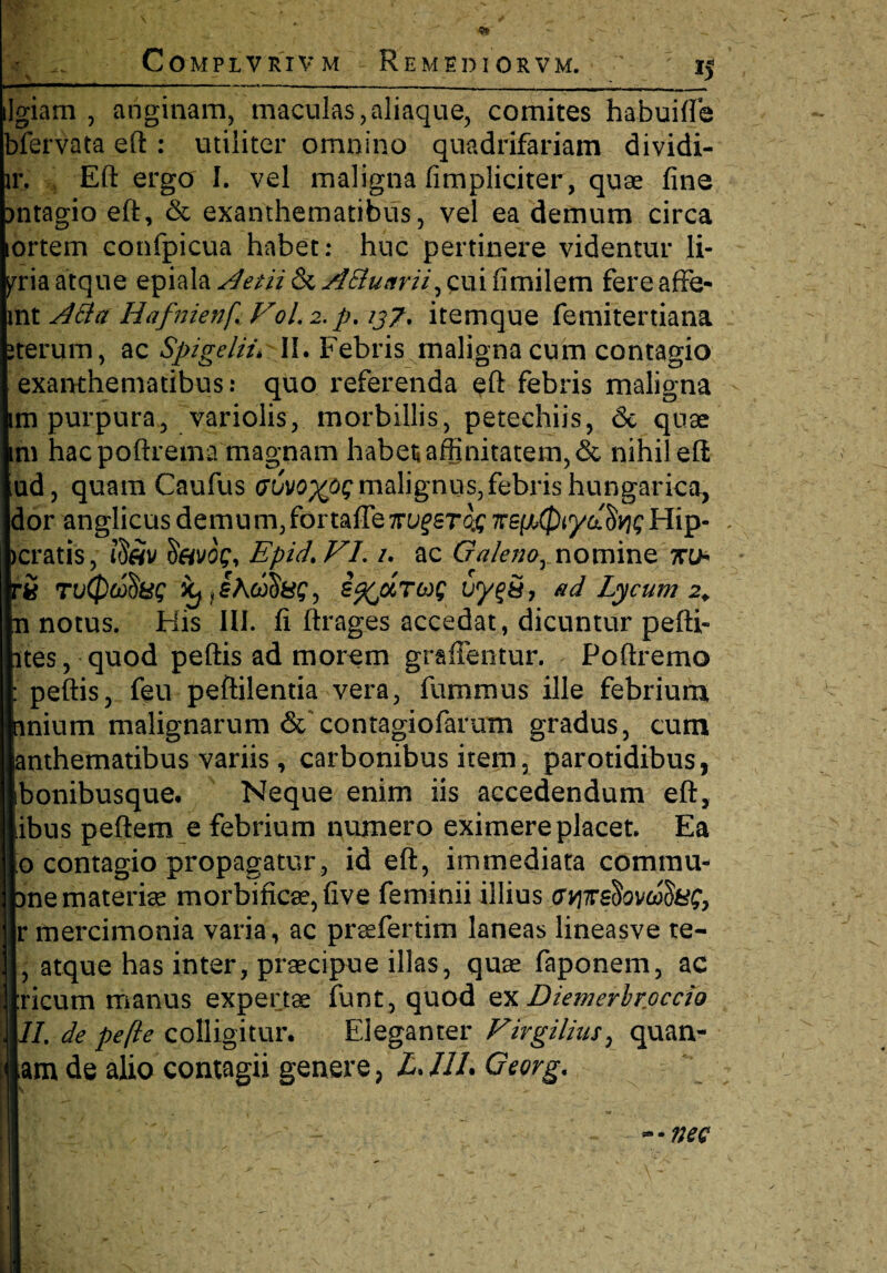 9i COMPLVRIVM REMEDIORVM. ' 15 ilgiam , anginam, maculas,aliaque, comites habuifte bfervata eft : utiliter omnino quadrifariam dividi- lr. Eft ergo I. vel maligna (impliciter, quae fine mtagio eft, & exanthematibus, vel ea demum circa ortem confpicua habet: huc pertinere videntur li- pria atque epiaIa^//7&^#/w/7,cuifimilern fereaffe- mt A&a Hafnienf FoL 2. p. 137. itemque femitertiana iterum, ac Spigelii\ II. Febris maligna cum contagio exanthematibus: quo referenda eft febris maligna Ii purpura, variolis, morbillis, petechiis, & quae 1 hac poftrema magnam habet» affinitatem, & nihil eft 3, quam Caufus <?6vo%oq malignus, febris hungarica, jr anglicusdemum,fortaffeTrufsr^Trepi.^ya^cHip- . ratis, 'S&vog, Epid> FL /. ac Galeno, nomine 7ro- i n(pcj$8$ kjjhdfii&g, i^urut; vy$S7 ad Lycum 2. notus. His III. fi ftrages accedat, dicuntur pefti- es, quod peftis ad morem graffentur. Poftremo peftis, feu peftilentia vera, fummus ille febrium lium malignarum & contagiofarum gradus, cum ithematibus variis, carbonibus item, parotidibus, onibusque. Neque enim iis accedendum eft, 3us peftem e febrium numero eximere placet Ea contagio propagatur, id eft, immediata comrau- le materiae morbific8e,five feminii illius MTrefovcaS&C, mercimonia varia, ac prsefertim laneas lineasve te- atque has inter, praecipue illas, quae faponem, ac icum manus expertae funt, quod ex Diemerbroccio I. de pe fle colligitur. Eleganter Firgilius, quan- m de alio contagii genere , LJ1L Georg. ~-nec