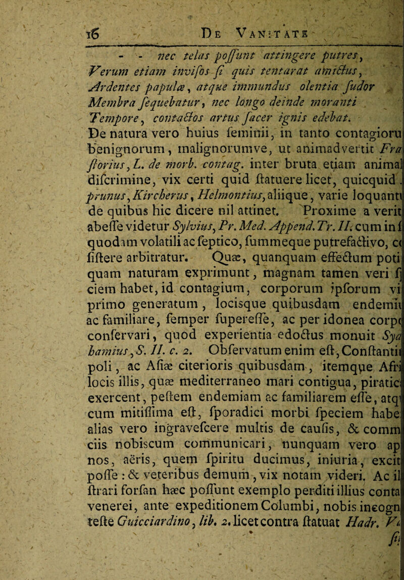 iS De Vanitate _ ^ X • \ ' v J.HIM <1 I ■MU ■■■Pi — - — — ■■ -— —II », - - nec telas pojjunt attingere putres, iterum etiam invifosfl quis tentarctt amitlus , Ardentes papula, atque immundus olentia fudor Me mira fequebatur, nec longo deinde moranti Tempore , conta&os artus facer ignis edebat. De natura vero huius feminii, in tanto contagioni benignorum, malignorum ve, ut animadvertit Fra florius,Z. de morb. contag. inter bruta etiam anima] difcrimine, vix certi quid jftatuere licet, quicquid . prunus^Kircherus, Hclmontiusyaliique, varie loquann de quibus hic dicere nil attinet Proxime a veriti abeffe videtur Sylvius, Pr. Append. Tr. II. cum in f quodam volatili ac feptico, fummeque putrefaftivo, c< fidere arbitratur. Quae, quanquam effe&um poti quam naturam exprimunt, magnam tamen veri 1] ciem habet, id contagium, corporum ipforum vi primo generatum , locisque quibusdam endemii ac familiare, femper fuperefle, ac per idonea corpt confervari, quod experientia edoftus monuit Syd hamius,S. 11. c. 2. Obfervatumenim eft,Conftantiii poli, ac Afiae citerioris quibusdam , itemqpe Afri locis illis, quas mediterraneo mari contigua, piratici exercent, pedem endemiam ac familiarem effe, atqi cum mitiflima eft, fporadici morbi fpeciem habe alias vero ingravefcere multis de caufis, & comm ciis nobiscum communicari, nunquam vero ap nos, aeris, quem fpiritu ducimus, iniilria, excit poffe : & veteribus demum , vix notam videri. Ac il ftrari forfan haec poffunt exemplo perditi illius conta venerei, ante expeditionem Columbi, nobis ineogn tefte Guicciarditio, lib. 2. licet contra ftatuat Hadr, Fa ' * . fii