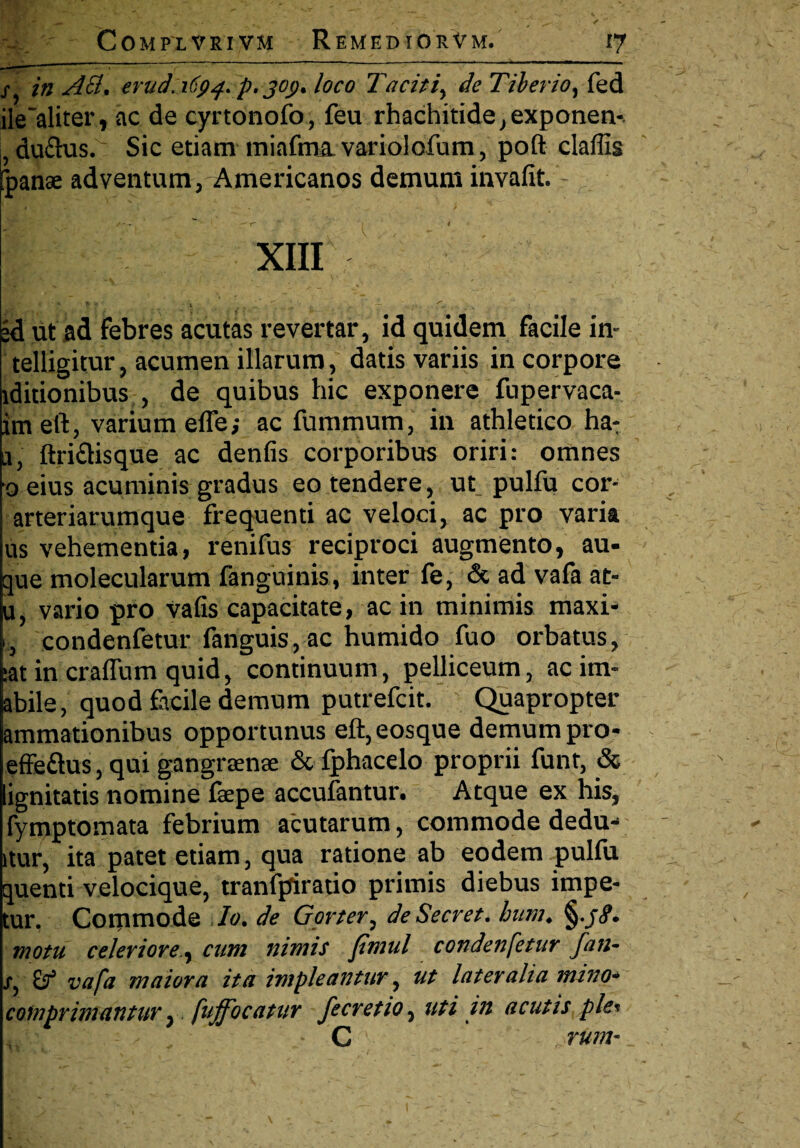 / in Aci, erud.1694. p. jo<>. loco Taciti, de Tiberio, fed ile'aliter, ac de cyrtonofo, feu rhachitide, exponen- , ductus. Sic etiam miafma.variolofum, poft claffis fpanae adventum, Americanos demum invafit. —T' * < I XIII id ut ad febres acutas revertar, id quidem facile in- telligitur, acumen illarum, datis variis in corpore iditionibus , de quibus hic exponere fupervaca- imeft, varium efle; ac fummum, in athletico ha: a, ftri&isque ac denfis corporibus oriri: omnes oeius acuminis gradus eo tendere, ut^ pulfu cor- arteriarumque frequenti ac veloci, ac pro varia us vehementia, renifus reciproci augmento, au- que molecularum fanguinis, inter fe, & ad vafa at- u, vario pro vafis capacitate, ac in minimis maxi> 1, condenfetur fanguis, ac humido fuo orbatus, :at in cralfum quid, continuum, pelliceum, acim- abile, quod facile demum putrefcit. ' Quapropter ammationibus opportunus eft,eosque demum pro- effe&us, qui gangraenae & fphacelo proprii funt, & lignitatis nomine fepe accufantur. Atque ex his, fymptomata febrium acutarum, commode dedu-* itur, ita patet etiam, qua ratione ab eodem pulfu quenti velocique, tranfpiratio primis diebus impe- tur. Commode Io. de Gorter, de Secret. bum. §./<?. motu celeriore, cum nimis fimul condenfetur fati- x, & vafa maiora ita impleantur, ut lateralia mino- comprimantur y fuffocatur fe cretio, uti in acutis plet C rum-