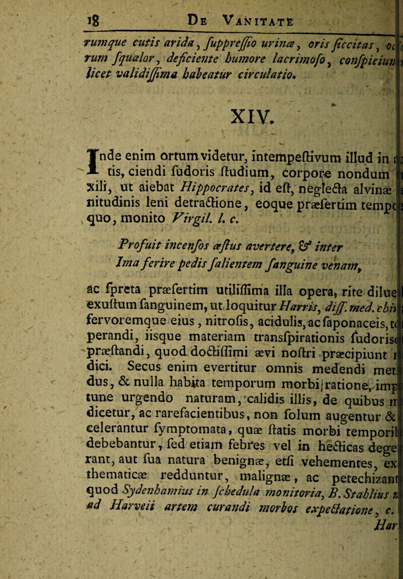 , ■■■■■ i - ,, - - ----- - * . - - I rumque cutis arida, fupprejfio urina 7 oris Jiccitas, oc \ rum fqualor 7 deficiente humore lacrimofo 3 confpiciun ; licet validijjima habeatur circulatio• xiv. '| Inde enim ortum videtur, intempeflivum illud in i tis, ciendi fudoris ftudium, corpore nondum i sili, ut aiebat Hippocrates, id eft, negle&a alvinae - nitudinis leni detradtione, eoque praefertim tempo quo, monito Virgil. /. c. • II Profuit incenfos afius avertere, of inter Ima ferire pedis falientem fanguine venam, ac fpreta praefertim utiliflima illa opera, rite dilue I exuftum fanguinem, ut loquitur Harris, dijf. med. ebh fervoremque eius, nitrofis, acidulis,acfaponaceis,t< perandi, iisque materiam transfpirationis fudorisi -praeftandi, quod doftiffimi aevi noftri praecipiunt t dici. Secus enim evertitur omnis medendi meti dus,& nulla habita temporum morhijratione, imp tune urgendo naturam, calidis illis, de quibus n dicetur, ac rarefacientibus, non folum augentur & celerantur fymptomata, quae flatis morbi temporii debebantur, fed etiam febres vel in heclicas dege rant, aut fua natura benignae^ etli vehementes, ex themadcae redduntur, malignae, ac petechizant quod Sydenbamius in Jchedula monitoria, B.Stahlius % ad Harveii artem curandi morbos expe&ationc c H