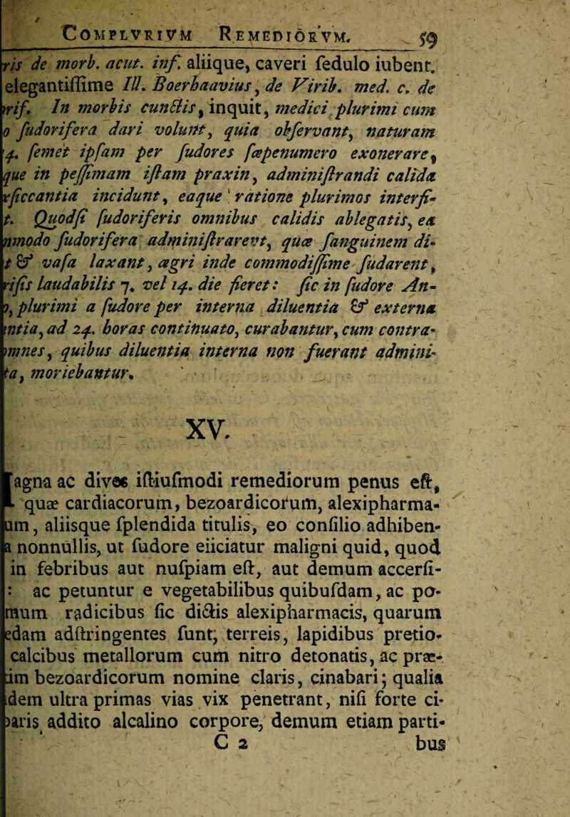 Compe-vr.iv m Remedio rVm. fg ris de morb. acut. infi aliique, caveri fedulo iubent; elegantiffime IU. Boerhaavius , de Firib. med. c. de irif'• In morbis cunilis, inquit, medici plurimi cum o fudovifera dari volunt, quia obfervant, naturam q. [emet ipfam per fudores fcepenumero exonerare 9 que in peffimam iflam praxin, adminiflrandi calida xfccantia incidunt, e a que ratione plurimos inter fi* t. Quod fi fudoriferis omnibus calidis ablegatis, ea nmodo fudovifera adminiflrarevt, quce fanguincm di- t&* vafa laxant, agri inde commodiffime fudarent , vi fis laudabilis 7* vel 14. die fieret: fic in [udor e An- plurimi a [udore per interna diluentia &T3 externa mtia, ad iq. horas continuato, curabantur^ cum contra* mines, quibus diluentia interna non fuerant admini ta} moriebantur* ' , — 1 ' y* » 1 . “ * . .» ' . 1 . XV. ■ (agna ac dives iftiufmodi remediorum penus eftf quae cardiacorum, bezoardicofum, alexipharma- um, aliisque fplendida titulis, eo confilio adhiben* a nonnullis, ut fudore eliciatur maligni quid, quod in febribus aut nufpiam eft, aut demum accerfi- : ac petuntur e vegetabilibus quibufdam, ac po¬ mum radicibus fic di&is alexipharmacis, quarum edam adftringentes funt, terreis, lapidibus pretio- calcibus metallorum curti nitro detonatis, ac prae- im bezoardicorum nomine claris, cinabari; qualia dem ultra primas vias vix penetrant, nifi forte ci* )aris addito alcalino corpore; demum etiam parti- C 2 bus