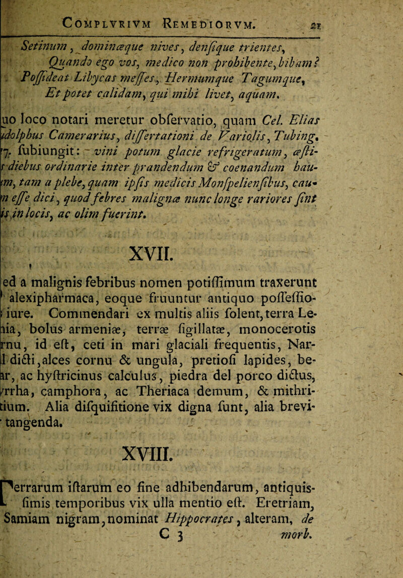 Setinum, dominceque nives, denpque trientes. Quando ego vos, medico non prohibente, bibam? Pofftdeat Libycas meffes, Hermumque Tagumquey Et potet calidam, qui mihi livet, aquam. uo loco notari meretur obfervatio, quam Cei Elias idolphus Camerarius, differt at ioni de Tfariojis, Tubing* '7. (ubiungit:  vini potum glacie refrigeratum , cefti- rdiebus ordinarie inter prandendum cf coenandum hau- (07, tam a plebe, quam ipfs medicis Monfpelienfibus, cau• m effe dici\ quod febres maligna nunc longe rariores fint is inhcis, ac olim fuerint. • ' XVII. i . ed a malignis febribus nomen potiffimum traxerunt alexipharmaca, eoque finiuntur antiquo pofleffio- iure. Commendari ex multis aliis folent, terra Le- bolus armenias, terras figillatas, monocerotis id eft, ceti in mari glaciali frequentis, Nar- l difti,alces cornu & ungula, pretiofi Iapides, be- ir, ac hyftricinus calculus , piedra dei porco di&us, ^rrha, camphora, ac Theriaca demum, & mithri- tium. Alia difquifitione vix digna funt, alia brevi' * tangenda. ilia, irnu XVIII. perrarum iftarum eo fine adhibendarum, antiquis- L fimis temporibus vix ulla mentio eft. Eretriam^ Samiam nigram; nominat Hippocrates , alteram, de ^ C 3 morh