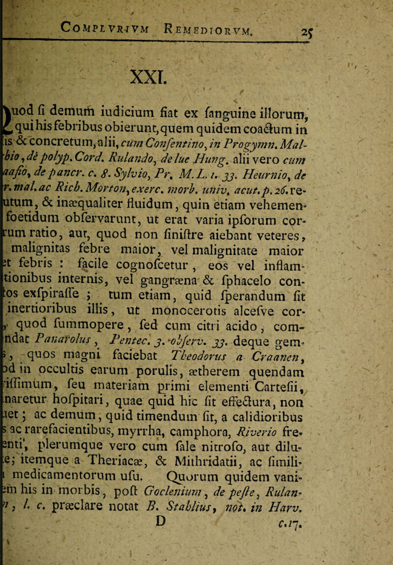 2J 1 XXL Vuod fi demurh iudicium fiat ex fanguine illorum, £, qu* Ws febribus obierunt,quem quidem coa<3um in is & concretum, alii, cum Confentino, in Progymn^ MaP 'hio,depolyp>Cord. Rulando, delue Hung. alii vero cum a a fio y de pancv. c, tf. Sylviox Pr% M.L. /• jj. Heurnio, de r.maLac Ricb. Mortony exerc. morh, univ< acut*p* 2^. re- utum, & inaequaliter fluidum, quin etiam vehemeiv foetidum obfervarunt, ut erat varia ipforum cor- tum ratio, aut, quod non finiflre aiebant veteres 7 malignitas febre maior, vel malignitate maior it febris : facile cognofcetur, eos vel in fiam- tionibus internis, vel gangrsena'& fphacelo con¬ tos exfpirafle ; tum etiam, quid fperandum fit inertioribus illis, ut monocerotis alcefve cor- \ r quod fummopere, fed cum citri acido, com~ ndat Panafolus , Pentec, j,*ohJerv. jj, deque germ > , quos magni faciebat Theodorus a Craanenf Dd in occultis earum porulis, eetherem quendam riffimum, feu materiam primi elementi Cartefii, naretur hofpitari, quae quid hic fit effe<3ura, non aet; ac demum, quid timendum fit, a calidioribus 3 ac rarefacientibus, myrrha, camphora, Riverio fre* 2nti‘, plerumque vero cum fale nitrofo, aut dilu- :e,* itemque a Theriacae, & Mithridatii, ac fimili? 1 medicamentorum ufu. Quorum quidem vani- 'fn his in morbis, pofl G o elenium, de pe fle y Rulan* >7) !• c. praeclare notat B. Stahliusy nouin Harv, f D ' c>i 7. \ ' ■ , : - . -